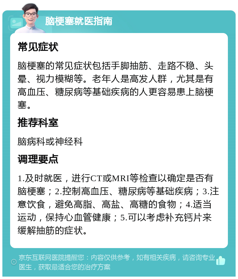 脑梗塞就医指南 常见症状 脑梗塞的常见症状包括手脚抽筋、走路不稳、头晕、视力模糊等。老年人是高发人群，尤其是有高血压、糖尿病等基础疾病的人更容易患上脑梗塞。 推荐科室 脑病科或神经科 调理要点 1.及时就医，进行CT或MRI等检查以确定是否有脑梗塞；2.控制高血压、糖尿病等基础疾病；3.注意饮食，避免高脂、高盐、高糖的食物；4.适当运动，保持心血管健康；5.可以考虑补充钙片来缓解抽筋的症状。