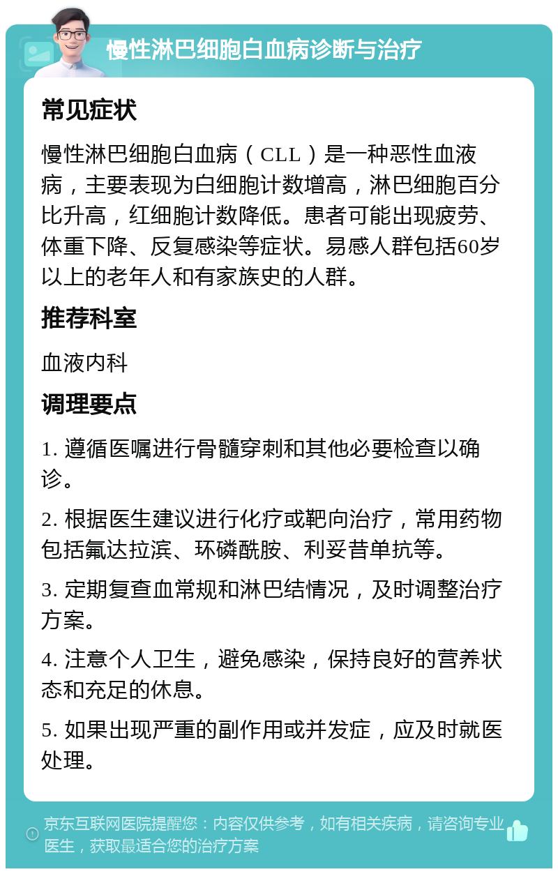 慢性淋巴细胞白血病诊断与治疗 常见症状 慢性淋巴细胞白血病（CLL）是一种恶性血液病，主要表现为白细胞计数增高，淋巴细胞百分比升高，红细胞计数降低。患者可能出现疲劳、体重下降、反复感染等症状。易感人群包括60岁以上的老年人和有家族史的人群。 推荐科室 血液内科 调理要点 1. 遵循医嘱进行骨髓穿刺和其他必要检查以确诊。 2. 根据医生建议进行化疗或靶向治疗，常用药物包括氟达拉滨、环磷酰胺、利妥昔单抗等。 3. 定期复查血常规和淋巴结情况，及时调整治疗方案。 4. 注意个人卫生，避免感染，保持良好的营养状态和充足的休息。 5. 如果出现严重的副作用或并发症，应及时就医处理。