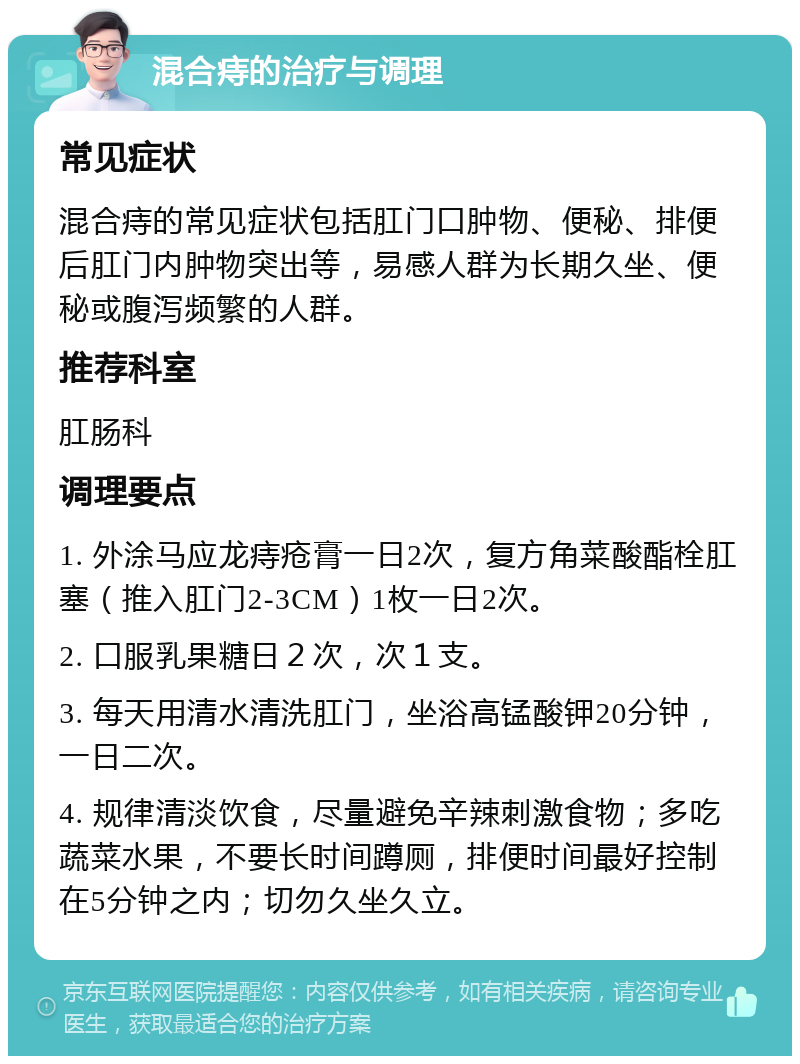 混合痔的治疗与调理 常见症状 混合痔的常见症状包括肛门口肿物、便秘、排便后肛门内肿物突出等，易感人群为长期久坐、便秘或腹泻频繁的人群。 推荐科室 肛肠科 调理要点 1. 外涂马应龙痔疮膏一日2次，复方角菜酸酯栓肛塞（推入肛门2-3CM）1枚一日2次。 2. 口服乳果糖日２次，次１支。 3. 每天用清水清洗肛门，坐浴高锰酸钾20分钟，一日二次。 4. 规律清淡饮食，尽量避免辛辣刺激食物；多吃蔬菜水果，不要长时间蹲厕，排便时间最好控制在5分钟之内；切勿久坐久立。