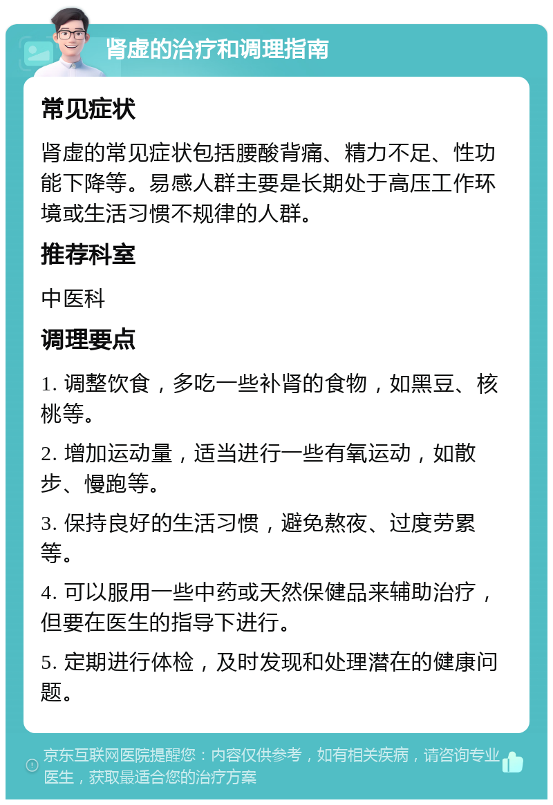 肾虚的治疗和调理指南 常见症状 肾虚的常见症状包括腰酸背痛、精力不足、性功能下降等。易感人群主要是长期处于高压工作环境或生活习惯不规律的人群。 推荐科室 中医科 调理要点 1. 调整饮食，多吃一些补肾的食物，如黑豆、核桃等。 2. 增加运动量，适当进行一些有氧运动，如散步、慢跑等。 3. 保持良好的生活习惯，避免熬夜、过度劳累等。 4. 可以服用一些中药或天然保健品来辅助治疗，但要在医生的指导下进行。 5. 定期进行体检，及时发现和处理潜在的健康问题。