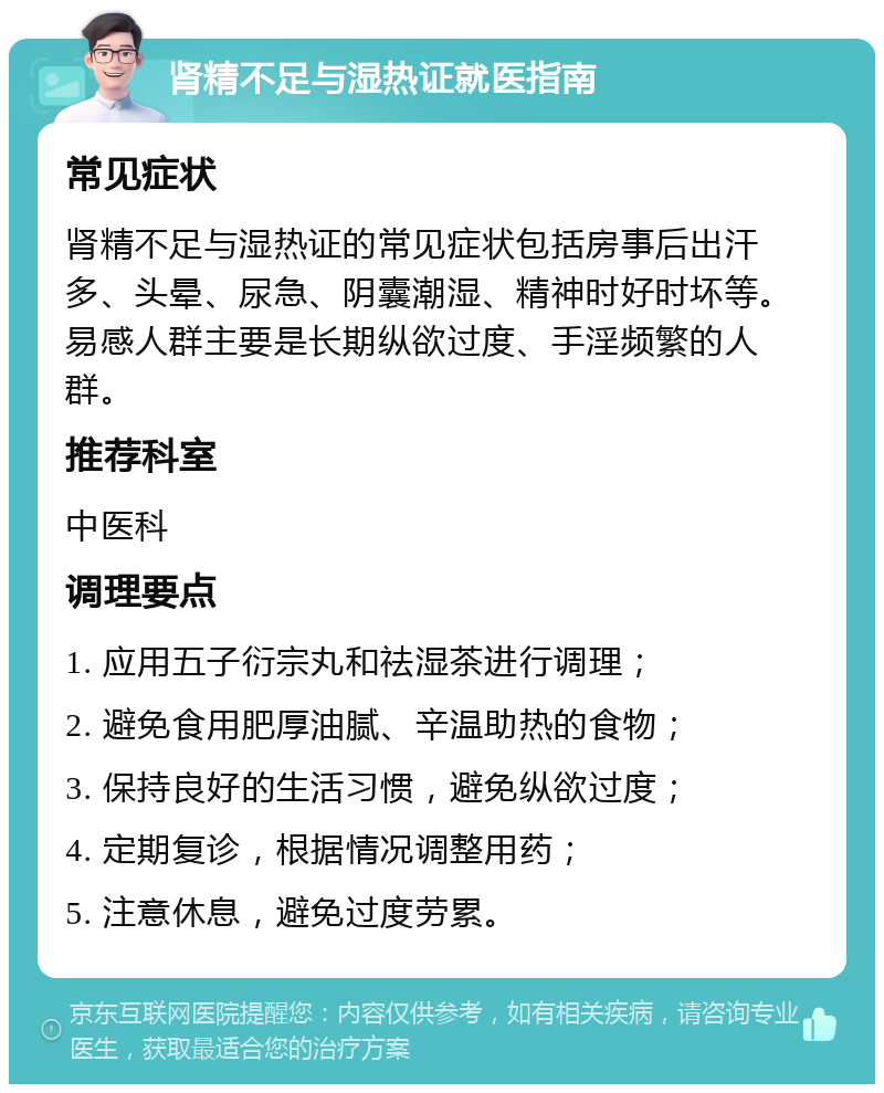 肾精不足与湿热证就医指南 常见症状 肾精不足与湿热证的常见症状包括房事后出汗多、头晕、尿急、阴囊潮湿、精神时好时坏等。易感人群主要是长期纵欲过度、手淫频繁的人群。 推荐科室 中医科 调理要点 1. 应用五子衍宗丸和祛湿茶进行调理； 2. 避免食用肥厚油腻、辛温助热的食物； 3. 保持良好的生活习惯，避免纵欲过度； 4. 定期复诊，根据情况调整用药； 5. 注意休息，避免过度劳累。