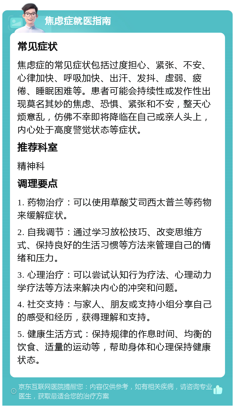 焦虑症就医指南 常见症状 焦虑症的常见症状包括过度担心、紧张、不安、心律加快、呼吸加快、出汗、发抖、虚弱、疲倦、睡眠困难等。患者可能会持续性或发作性出现莫名其妙的焦虑、恐惧、紧张和不安，整天心烦意乱，仿佛不幸即将降临在自己或亲人头上，内心处于高度警觉状态等症状。 推荐科室 精神科 调理要点 1. 药物治疗：可以使用草酸艾司西太普兰等药物来缓解症状。 2. 自我调节：通过学习放松技巧、改变思维方式、保持良好的生活习惯等方法来管理自己的情绪和压力。 3. 心理治疗：可以尝试认知行为疗法、心理动力学疗法等方法来解决内心的冲突和问题。 4. 社交支持：与家人、朋友或支持小组分享自己的感受和经历，获得理解和支持。 5. 健康生活方式：保持规律的作息时间、均衡的饮食、适量的运动等，帮助身体和心理保持健康状态。