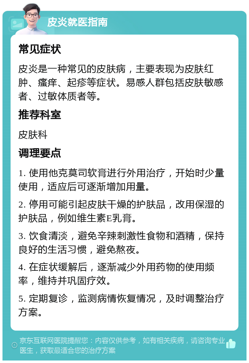 皮炎就医指南 常见症状 皮炎是一种常见的皮肤病，主要表现为皮肤红肿、瘙痒、起疹等症状。易感人群包括皮肤敏感者、过敏体质者等。 推荐科室 皮肤科 调理要点 1. 使用他克莫司软膏进行外用治疗，开始时少量使用，适应后可逐渐增加用量。 2. 停用可能引起皮肤干燥的护肤品，改用保湿的护肤品，例如维生素E乳膏。 3. 饮食清淡，避免辛辣刺激性食物和酒精，保持良好的生活习惯，避免熬夜。 4. 在症状缓解后，逐渐减少外用药物的使用频率，维持并巩固疗效。 5. 定期复诊，监测病情恢复情况，及时调整治疗方案。