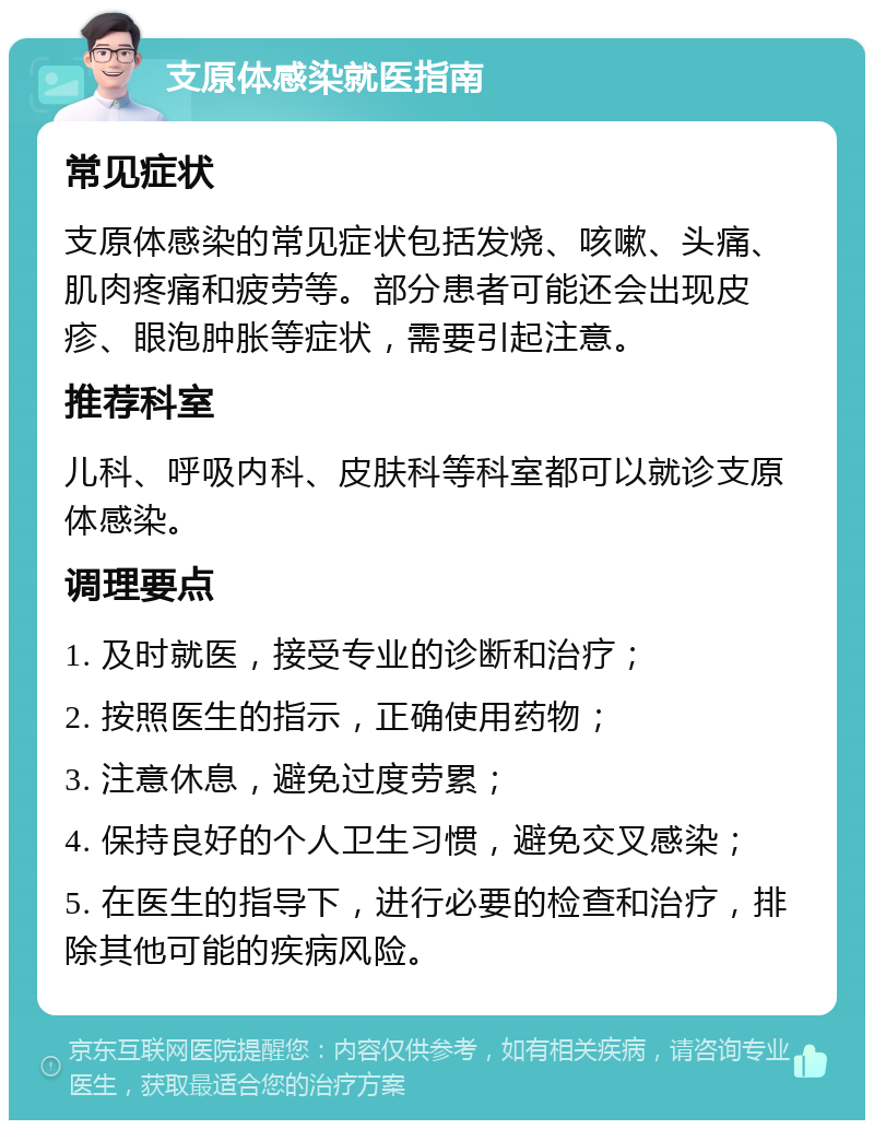 支原体感染就医指南 常见症状 支原体感染的常见症状包括发烧、咳嗽、头痛、肌肉疼痛和疲劳等。部分患者可能还会出现皮疹、眼泡肿胀等症状，需要引起注意。 推荐科室 儿科、呼吸内科、皮肤科等科室都可以就诊支原体感染。 调理要点 1. 及时就医，接受专业的诊断和治疗； 2. 按照医生的指示，正确使用药物； 3. 注意休息，避免过度劳累； 4. 保持良好的个人卫生习惯，避免交叉感染； 5. 在医生的指导下，进行必要的检查和治疗，排除其他可能的疾病风险。