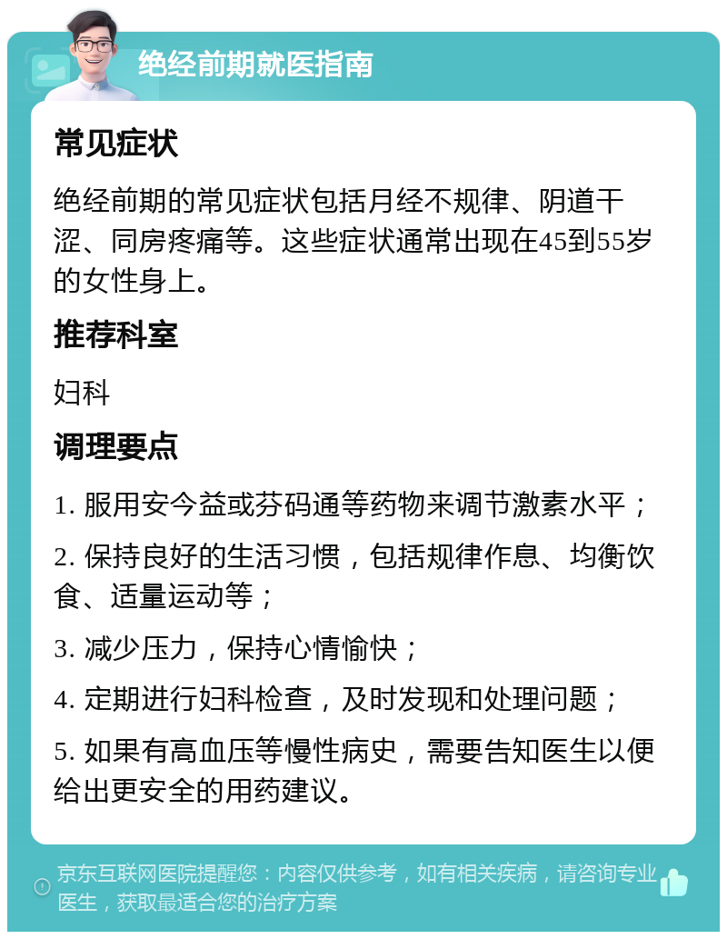 绝经前期就医指南 常见症状 绝经前期的常见症状包括月经不规律、阴道干涩、同房疼痛等。这些症状通常出现在45到55岁的女性身上。 推荐科室 妇科 调理要点 1. 服用安今益或芬码通等药物来调节激素水平； 2. 保持良好的生活习惯，包括规律作息、均衡饮食、适量运动等； 3. 减少压力，保持心情愉快； 4. 定期进行妇科检查，及时发现和处理问题； 5. 如果有高血压等慢性病史，需要告知医生以便给出更安全的用药建议。