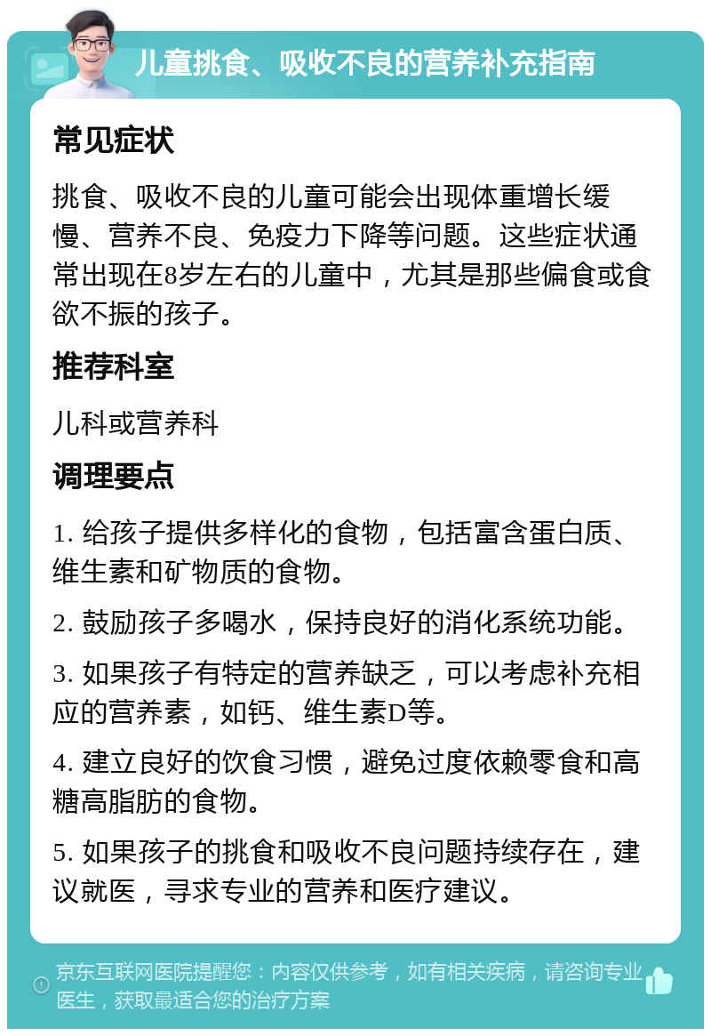 儿童挑食、吸收不良的营养补充指南 常见症状 挑食、吸收不良的儿童可能会出现体重增长缓慢、营养不良、免疫力下降等问题。这些症状通常出现在8岁左右的儿童中，尤其是那些偏食或食欲不振的孩子。 推荐科室 儿科或营养科 调理要点 1. 给孩子提供多样化的食物，包括富含蛋白质、维生素和矿物质的食物。 2. 鼓励孩子多喝水，保持良好的消化系统功能。 3. 如果孩子有特定的营养缺乏，可以考虑补充相应的营养素，如钙、维生素D等。 4. 建立良好的饮食习惯，避免过度依赖零食和高糖高脂肪的食物。 5. 如果孩子的挑食和吸收不良问题持续存在，建议就医，寻求专业的营养和医疗建议。