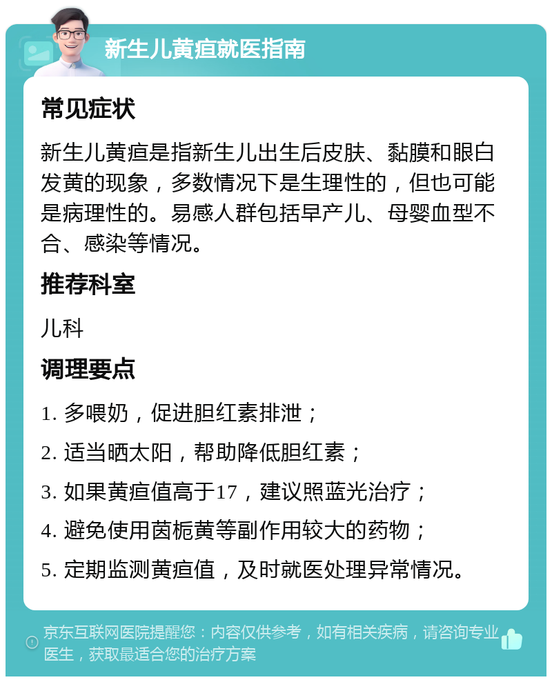 新生儿黄疸就医指南 常见症状 新生儿黄疸是指新生儿出生后皮肤、黏膜和眼白发黄的现象，多数情况下是生理性的，但也可能是病理性的。易感人群包括早产儿、母婴血型不合、感染等情况。 推荐科室 儿科 调理要点 1. 多喂奶，促进胆红素排泄； 2. 适当晒太阳，帮助降低胆红素； 3. 如果黄疸值高于17，建议照蓝光治疗； 4. 避免使用茵栀黄等副作用较大的药物； 5. 定期监测黄疸值，及时就医处理异常情况。