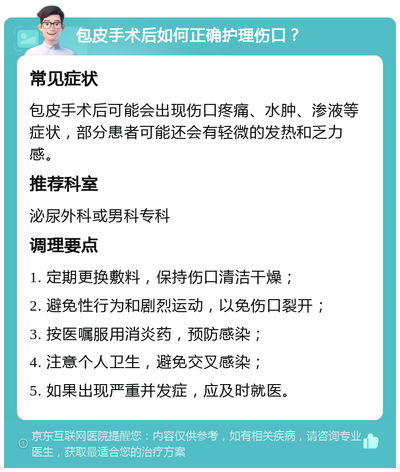 包皮手术后如何正确护理伤口？ 常见症状 包皮手术后可能会出现伤口疼痛、水肿、渗液等症状，部分患者可能还会有轻微的发热和乏力感。 推荐科室 泌尿外科或男科专科 调理要点 1. 定期更换敷料，保持伤口清洁干燥； 2. 避免性行为和剧烈运动，以免伤口裂开； 3. 按医嘱服用消炎药，预防感染； 4. 注意个人卫生，避免交叉感染； 5. 如果出现严重并发症，应及时就医。