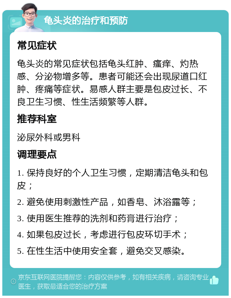 龟头炎的治疗和预防 常见症状 龟头炎的常见症状包括龟头红肿、瘙痒、灼热感、分泌物增多等。患者可能还会出现尿道口红肿、疼痛等症状。易感人群主要是包皮过长、不良卫生习惯、性生活频繁等人群。 推荐科室 泌尿外科或男科 调理要点 1. 保持良好的个人卫生习惯，定期清洁龟头和包皮； 2. 避免使用刺激性产品，如香皂、沐浴露等； 3. 使用医生推荐的洗剂和药膏进行治疗； 4. 如果包皮过长，考虑进行包皮环切手术； 5. 在性生活中使用安全套，避免交叉感染。