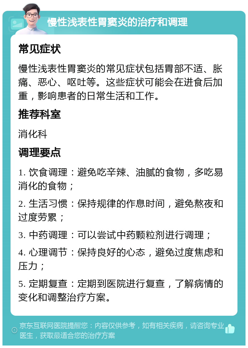 慢性浅表性胃窦炎的治疗和调理 常见症状 慢性浅表性胃窦炎的常见症状包括胃部不适、胀痛、恶心、呕吐等。这些症状可能会在进食后加重，影响患者的日常生活和工作。 推荐科室 消化科 调理要点 1. 饮食调理：避免吃辛辣、油腻的食物，多吃易消化的食物； 2. 生活习惯：保持规律的作息时间，避免熬夜和过度劳累； 3. 中药调理：可以尝试中药颗粒剂进行调理； 4. 心理调节：保持良好的心态，避免过度焦虑和压力； 5. 定期复查：定期到医院进行复查，了解病情的变化和调整治疗方案。