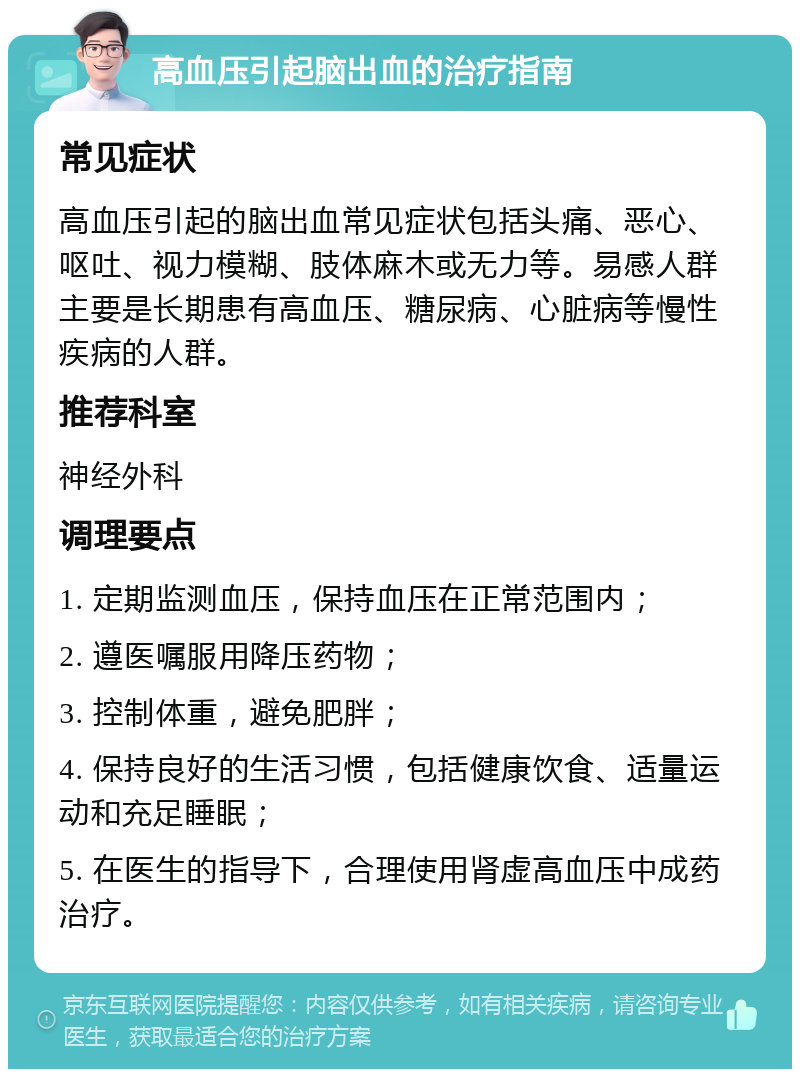 高血压引起脑出血的治疗指南 常见症状 高血压引起的脑出血常见症状包括头痛、恶心、呕吐、视力模糊、肢体麻木或无力等。易感人群主要是长期患有高血压、糖尿病、心脏病等慢性疾病的人群。 推荐科室 神经外科 调理要点 1. 定期监测血压，保持血压在正常范围内； 2. 遵医嘱服用降压药物； 3. 控制体重，避免肥胖； 4. 保持良好的生活习惯，包括健康饮食、适量运动和充足睡眠； 5. 在医生的指导下，合理使用肾虚高血压中成药治疗。