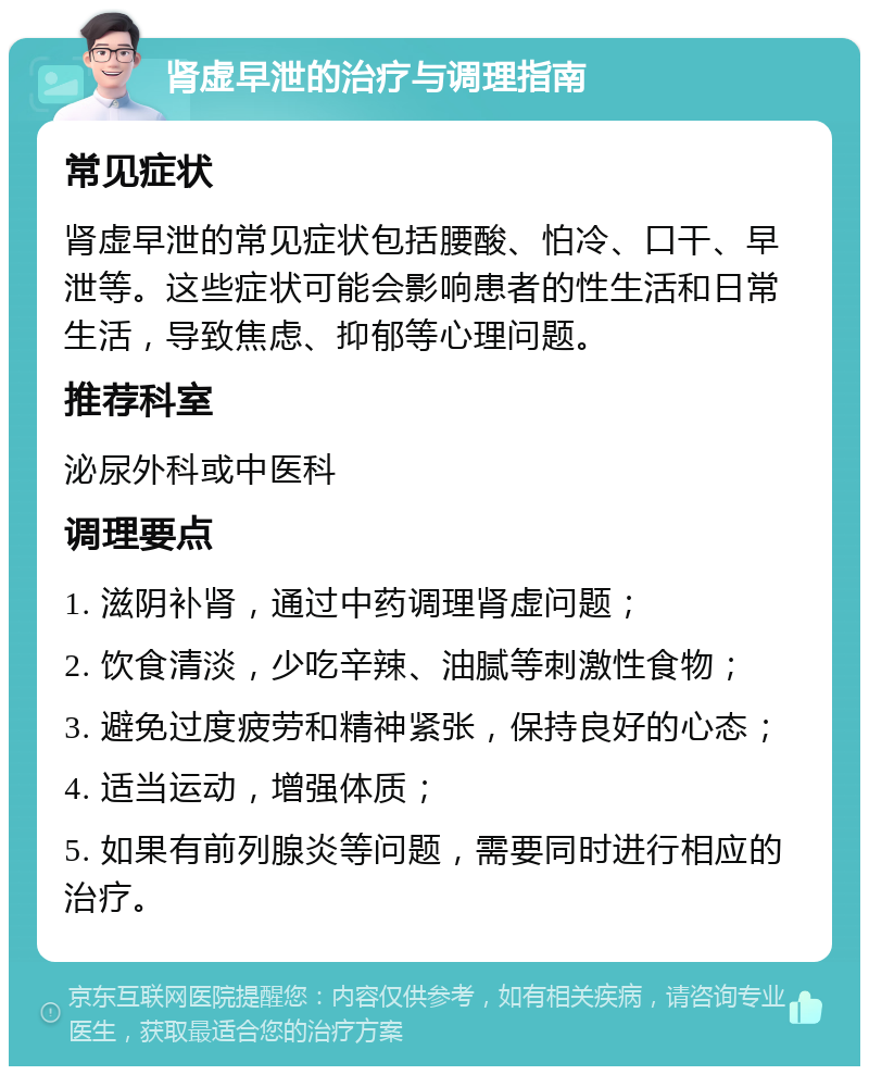 肾虚早泄的治疗与调理指南 常见症状 肾虚早泄的常见症状包括腰酸、怕冷、口干、早泄等。这些症状可能会影响患者的性生活和日常生活，导致焦虑、抑郁等心理问题。 推荐科室 泌尿外科或中医科 调理要点 1. 滋阴补肾，通过中药调理肾虚问题； 2. 饮食清淡，少吃辛辣、油腻等刺激性食物； 3. 避免过度疲劳和精神紧张，保持良好的心态； 4. 适当运动，增强体质； 5. 如果有前列腺炎等问题，需要同时进行相应的治疗。