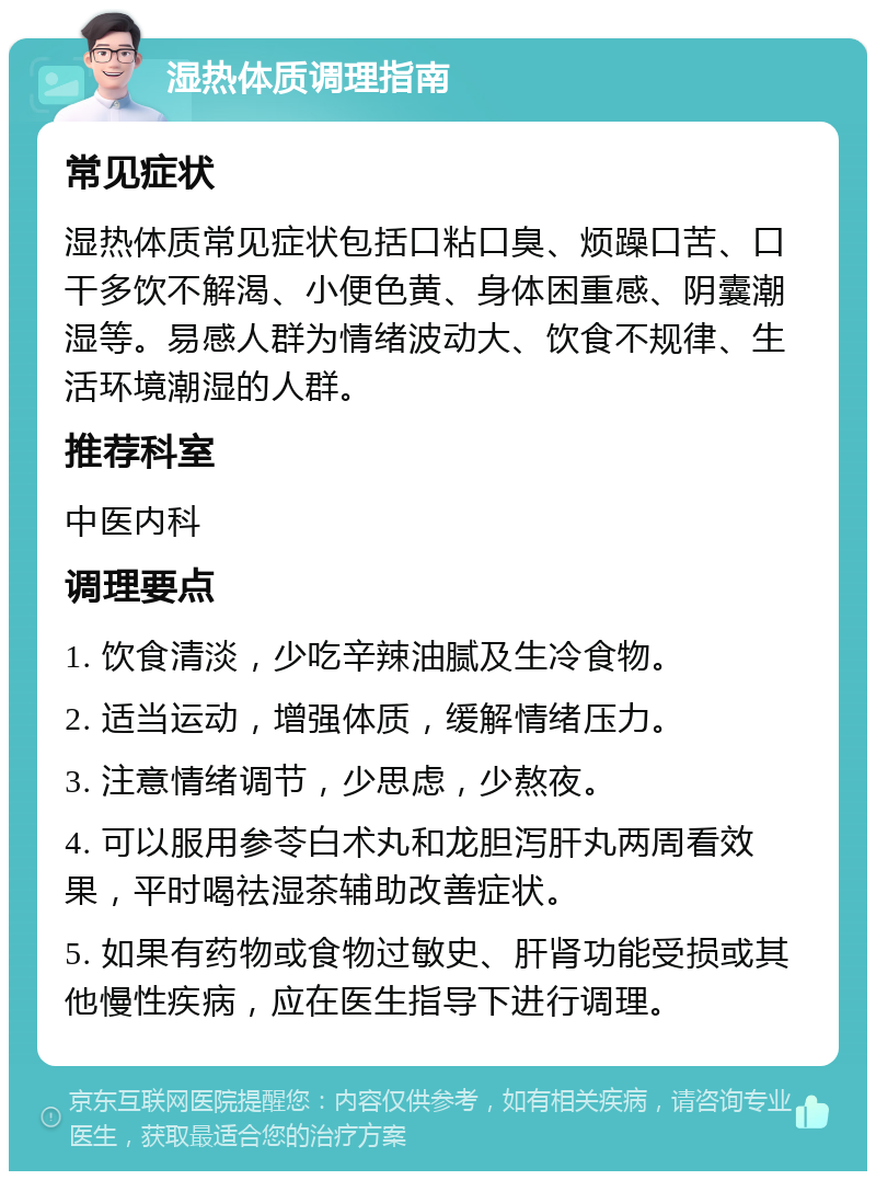 湿热体质调理指南 常见症状 湿热体质常见症状包括口粘口臭、烦躁口苦、口干多饮不解渴、小便色黄、身体困重感、阴囊潮湿等。易感人群为情绪波动大、饮食不规律、生活环境潮湿的人群。 推荐科室 中医内科 调理要点 1. 饮食清淡，少吃辛辣油腻及生冷食物。 2. 适当运动，增强体质，缓解情绪压力。 3. 注意情绪调节，少思虑，少熬夜。 4. 可以服用参苓白术丸和龙胆泻肝丸两周看效果，平时喝祛湿茶辅助改善症状。 5. 如果有药物或食物过敏史、肝肾功能受损或其他慢性疾病，应在医生指导下进行调理。