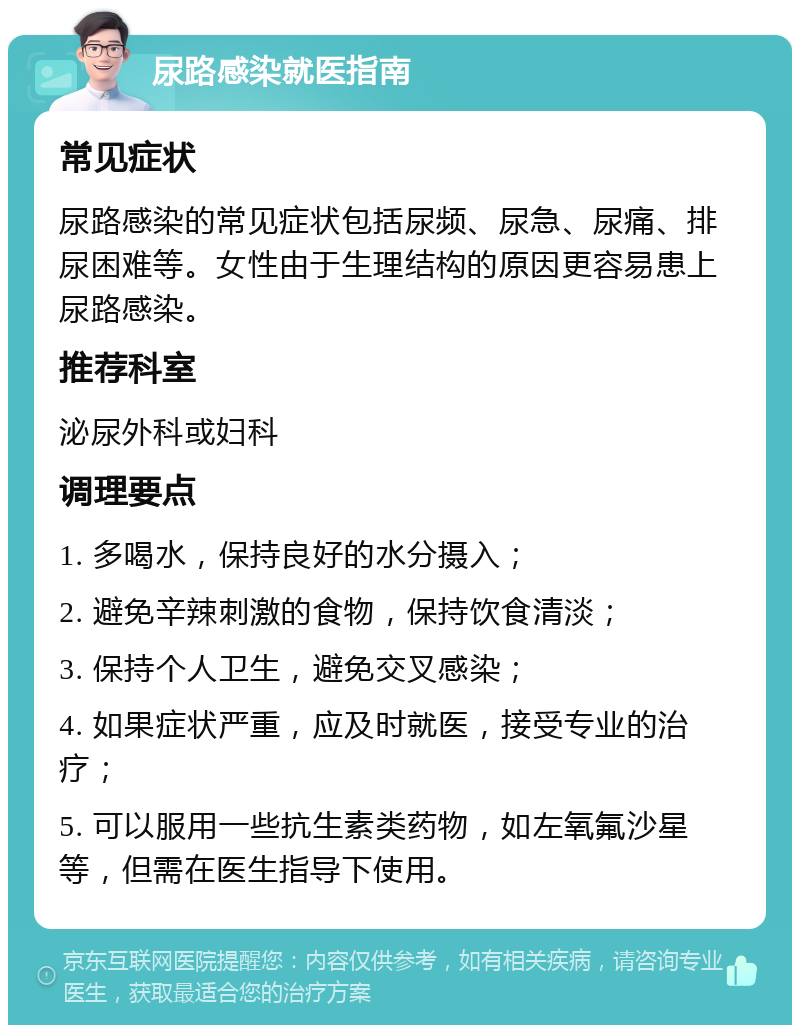 尿路感染就医指南 常见症状 尿路感染的常见症状包括尿频、尿急、尿痛、排尿困难等。女性由于生理结构的原因更容易患上尿路感染。 推荐科室 泌尿外科或妇科 调理要点 1. 多喝水，保持良好的水分摄入； 2. 避免辛辣刺激的食物，保持饮食清淡； 3. 保持个人卫生，避免交叉感染； 4. 如果症状严重，应及时就医，接受专业的治疗； 5. 可以服用一些抗生素类药物，如左氧氟沙星等，但需在医生指导下使用。