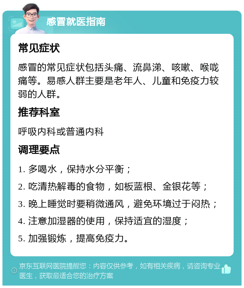 感冒就医指南 常见症状 感冒的常见症状包括头痛、流鼻涕、咳嗽、喉咙痛等。易感人群主要是老年人、儿童和免疫力较弱的人群。 推荐科室 呼吸内科或普通内科 调理要点 1. 多喝水，保持水分平衡； 2. 吃清热解毒的食物，如板蓝根、金银花等； 3. 晚上睡觉时要稍微通风，避免环境过于闷热； 4. 注意加湿器的使用，保持适宜的湿度； 5. 加强锻炼，提高免疫力。