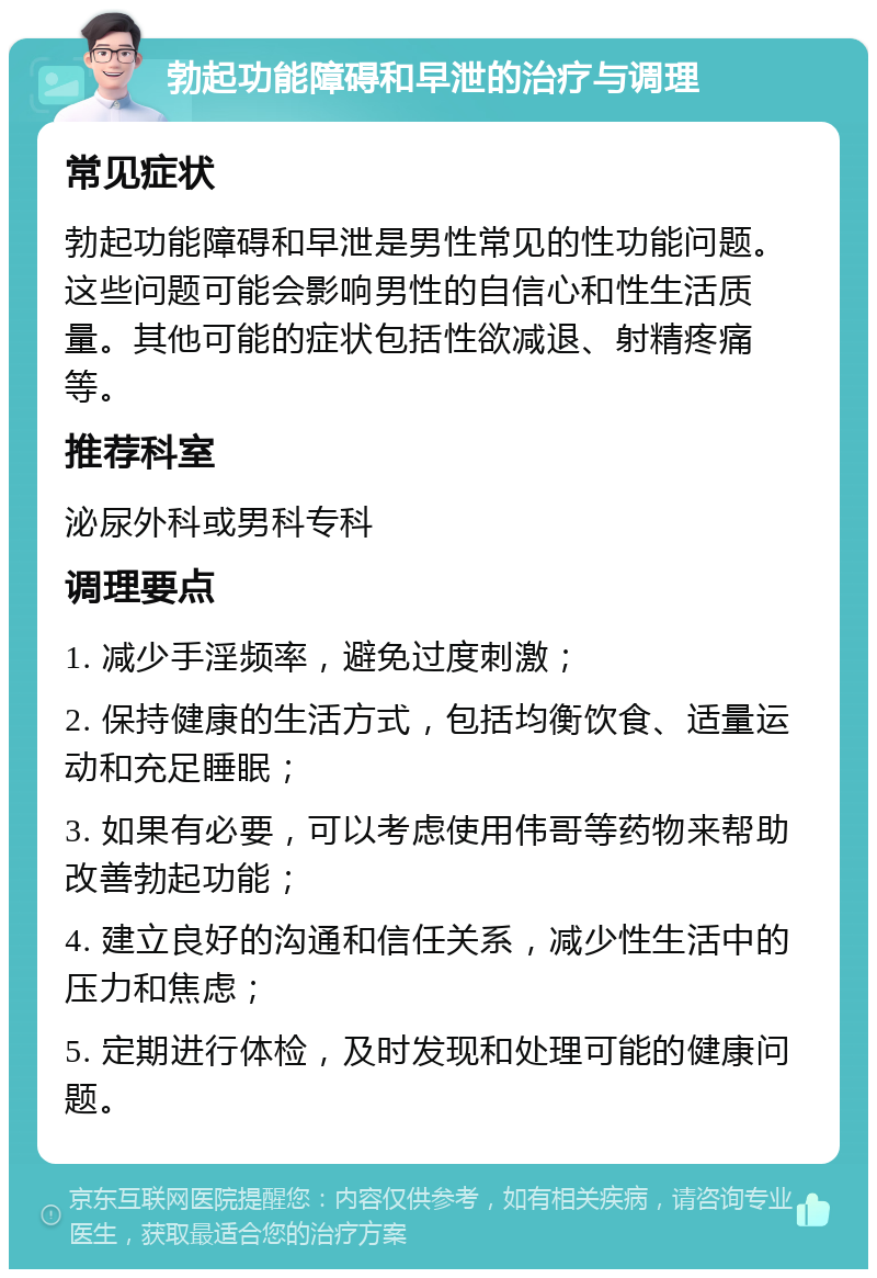 勃起功能障碍和早泄的治疗与调理 常见症状 勃起功能障碍和早泄是男性常见的性功能问题。这些问题可能会影响男性的自信心和性生活质量。其他可能的症状包括性欲减退、射精疼痛等。 推荐科室 泌尿外科或男科专科 调理要点 1. 减少手淫频率，避免过度刺激； 2. 保持健康的生活方式，包括均衡饮食、适量运动和充足睡眠； 3. 如果有必要，可以考虑使用伟哥等药物来帮助改善勃起功能； 4. 建立良好的沟通和信任关系，减少性生活中的压力和焦虑； 5. 定期进行体检，及时发现和处理可能的健康问题。