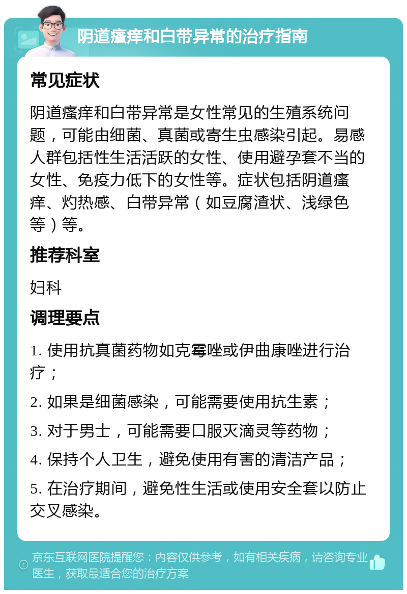 阴道瘙痒和白带异常的治疗指南 常见症状 阴道瘙痒和白带异常是女性常见的生殖系统问题，可能由细菌、真菌或寄生虫感染引起。易感人群包括性生活活跃的女性、使用避孕套不当的女性、免疫力低下的女性等。症状包括阴道瘙痒、灼热感、白带异常（如豆腐渣状、浅绿色等）等。 推荐科室 妇科 调理要点 1. 使用抗真菌药物如克霉唑或伊曲康唑进行治疗； 2. 如果是细菌感染，可能需要使用抗生素； 3. 对于男士，可能需要口服灭滴灵等药物； 4. 保持个人卫生，避免使用有害的清洁产品； 5. 在治疗期间，避免性生活或使用安全套以防止交叉感染。