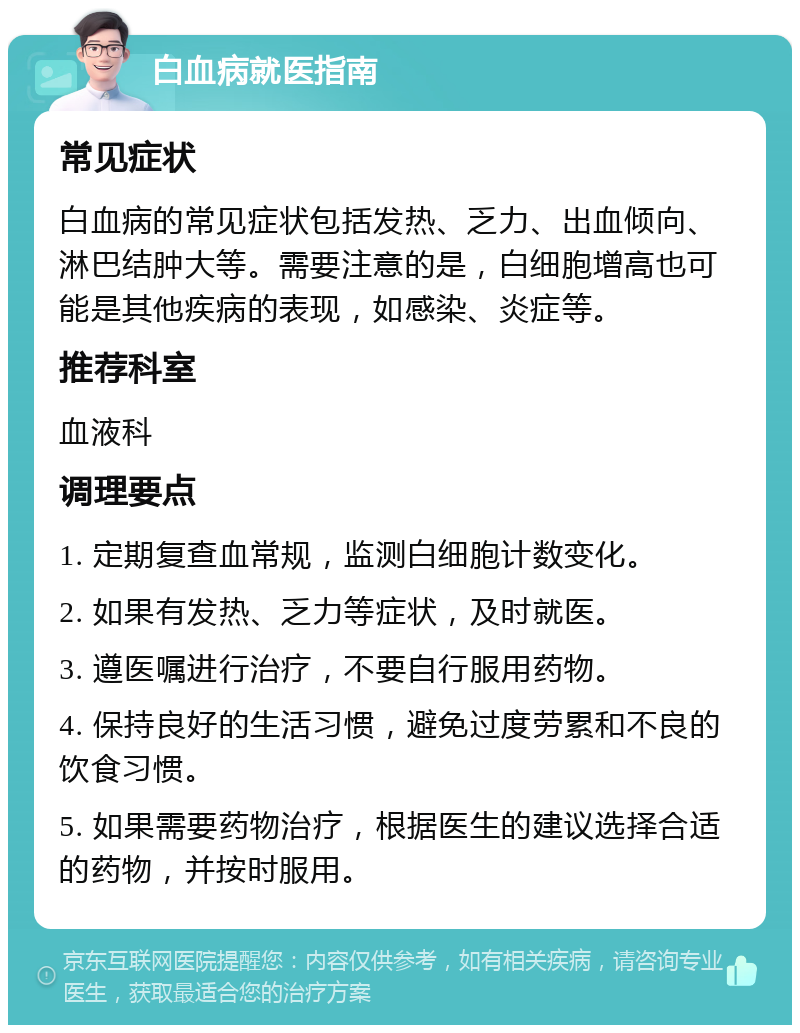 白血病就医指南 常见症状 白血病的常见症状包括发热、乏力、出血倾向、淋巴结肿大等。需要注意的是，白细胞增高也可能是其他疾病的表现，如感染、炎症等。 推荐科室 血液科 调理要点 1. 定期复查血常规，监测白细胞计数变化。 2. 如果有发热、乏力等症状，及时就医。 3. 遵医嘱进行治疗，不要自行服用药物。 4. 保持良好的生活习惯，避免过度劳累和不良的饮食习惯。 5. 如果需要药物治疗，根据医生的建议选择合适的药物，并按时服用。