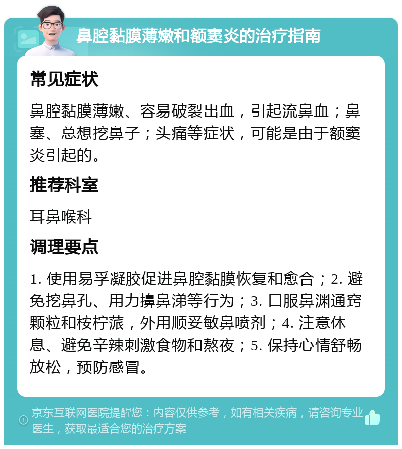 鼻腔黏膜薄嫩和额窦炎的治疗指南 常见症状 鼻腔黏膜薄嫩、容易破裂出血，引起流鼻血；鼻塞、总想挖鼻子；头痛等症状，可能是由于额窦炎引起的。 推荐科室 耳鼻喉科 调理要点 1. 使用易孚凝胶促进鼻腔黏膜恢复和愈合；2. 避免挖鼻孔、用力擤鼻涕等行为；3. 口服鼻渊通窍颗粒和桉柠蒎，外用顺妥敏鼻喷剂；4. 注意休息、避免辛辣刺激食物和熬夜；5. 保持心情舒畅放松，预防感冒。