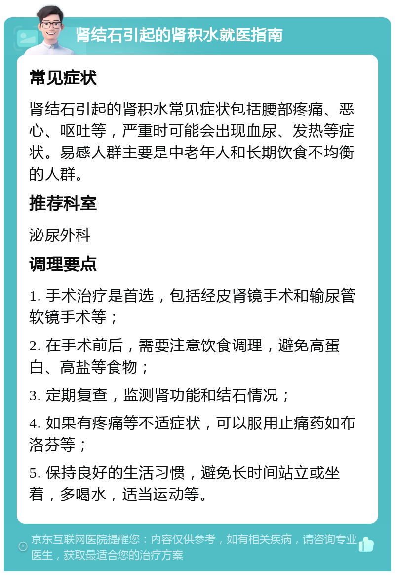 肾结石引起的肾积水就医指南 常见症状 肾结石引起的肾积水常见症状包括腰部疼痛、恶心、呕吐等，严重时可能会出现血尿、发热等症状。易感人群主要是中老年人和长期饮食不均衡的人群。 推荐科室 泌尿外科 调理要点 1. 手术治疗是首选，包括经皮肾镜手术和输尿管软镜手术等； 2. 在手术前后，需要注意饮食调理，避免高蛋白、高盐等食物； 3. 定期复查，监测肾功能和结石情况； 4. 如果有疼痛等不适症状，可以服用止痛药如布洛芬等； 5. 保持良好的生活习惯，避免长时间站立或坐着，多喝水，适当运动等。