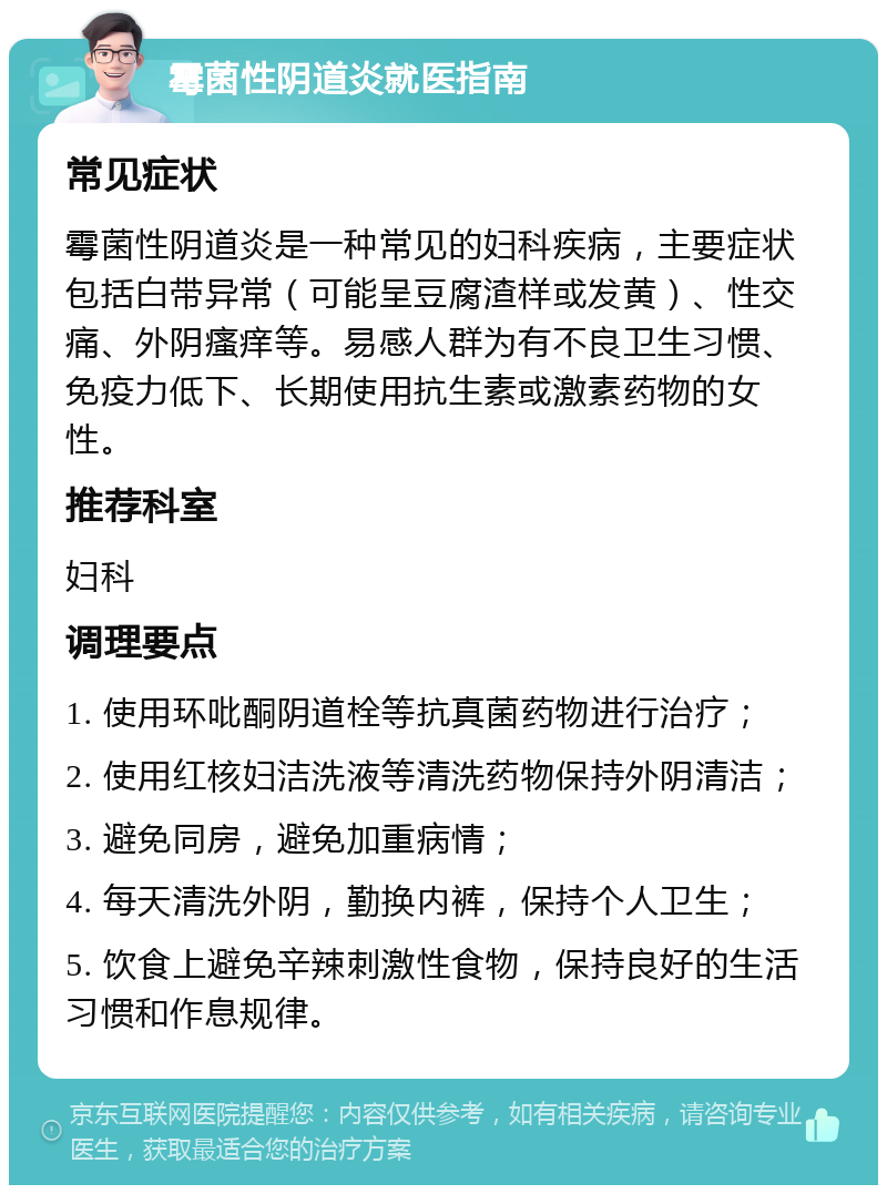 霉菌性阴道炎就医指南 常见症状 霉菌性阴道炎是一种常见的妇科疾病，主要症状包括白带异常（可能呈豆腐渣样或发黄）、性交痛、外阴瘙痒等。易感人群为有不良卫生习惯、免疫力低下、长期使用抗生素或激素药物的女性。 推荐科室 妇科 调理要点 1. 使用环吡酮阴道栓等抗真菌药物进行治疗； 2. 使用红核妇洁洗液等清洗药物保持外阴清洁； 3. 避免同房，避免加重病情； 4. 每天清洗外阴，勤换内裤，保持个人卫生； 5. 饮食上避免辛辣刺激性食物，保持良好的生活习惯和作息规律。