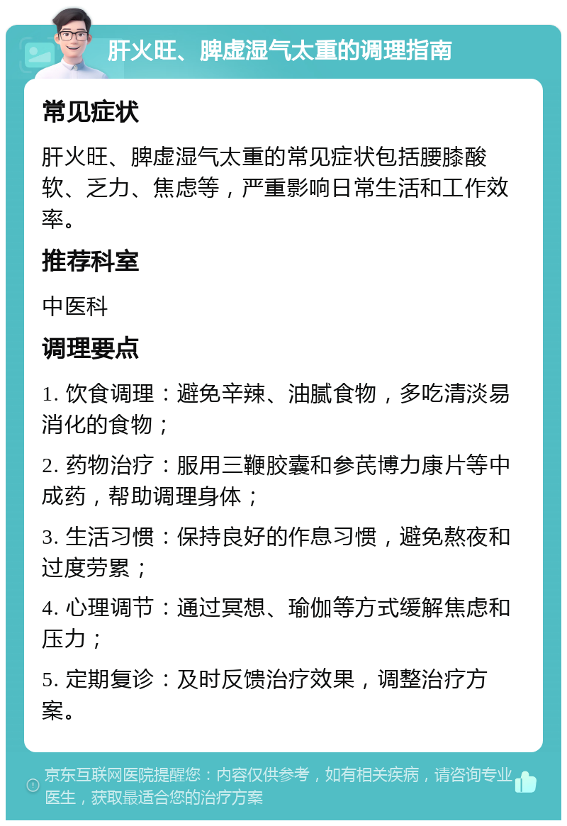 肝火旺、脾虚湿气太重的调理指南 常见症状 肝火旺、脾虚湿气太重的常见症状包括腰膝酸软、乏力、焦虑等，严重影响日常生活和工作效率。 推荐科室 中医科 调理要点 1. 饮食调理：避免辛辣、油腻食物，多吃清淡易消化的食物； 2. 药物治疗：服用三鞭胶囊和参芪博力康片等中成药，帮助调理身体； 3. 生活习惯：保持良好的作息习惯，避免熬夜和过度劳累； 4. 心理调节：通过冥想、瑜伽等方式缓解焦虑和压力； 5. 定期复诊：及时反馈治疗效果，调整治疗方案。