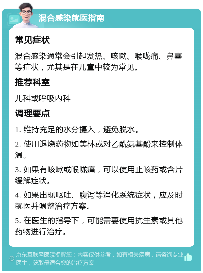 混合感染就医指南 常见症状 混合感染通常会引起发热、咳嗽、喉咙痛、鼻塞等症状，尤其是在儿童中较为常见。 推荐科室 儿科或呼吸内科 调理要点 1. 维持充足的水分摄入，避免脱水。 2. 使用退烧药物如美林或对乙酰氨基酚来控制体温。 3. 如果有咳嗽或喉咙痛，可以使用止咳药或含片缓解症状。 4. 如果出现呕吐、腹泻等消化系统症状，应及时就医并调整治疗方案。 5. 在医生的指导下，可能需要使用抗生素或其他药物进行治疗。