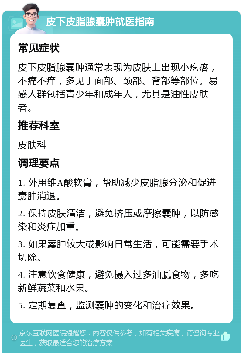 皮下皮脂腺囊肿就医指南 常见症状 皮下皮脂腺囊肿通常表现为皮肤上出现小疙瘩，不痛不痒，多见于面部、颈部、背部等部位。易感人群包括青少年和成年人，尤其是油性皮肤者。 推荐科室 皮肤科 调理要点 1. 外用维A酸软膏，帮助减少皮脂腺分泌和促进囊肿消退。 2. 保持皮肤清洁，避免挤压或摩擦囊肿，以防感染和炎症加重。 3. 如果囊肿较大或影响日常生活，可能需要手术切除。 4. 注意饮食健康，避免摄入过多油腻食物，多吃新鲜蔬菜和水果。 5. 定期复查，监测囊肿的变化和治疗效果。