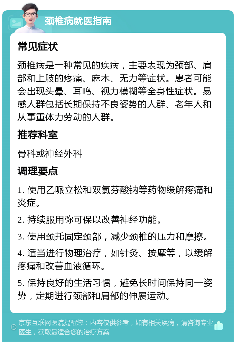 颈椎病就医指南 常见症状 颈椎病是一种常见的疾病，主要表现为颈部、肩部和上肢的疼痛、麻木、无力等症状。患者可能会出现头晕、耳鸣、视力模糊等全身性症状。易感人群包括长期保持不良姿势的人群、老年人和从事重体力劳动的人群。 推荐科室 骨科或神经外科 调理要点 1. 使用乙哌立松和双氯芬酸钠等药物缓解疼痛和炎症。 2. 持续服用弥可保以改善神经功能。 3. 使用颈托固定颈部，减少颈椎的压力和摩擦。 4. 适当进行物理治疗，如针灸、按摩等，以缓解疼痛和改善血液循环。 5. 保持良好的生活习惯，避免长时间保持同一姿势，定期进行颈部和肩部的伸展运动。