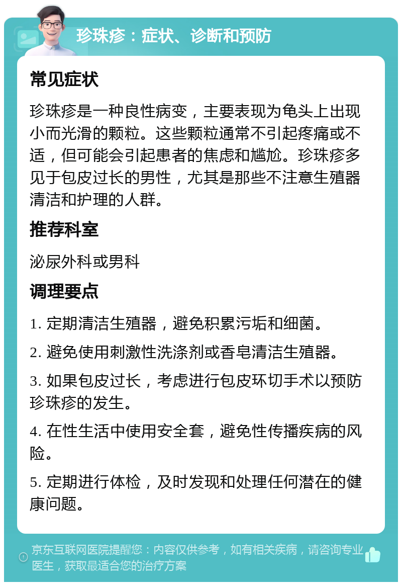 珍珠疹：症状、诊断和预防 常见症状 珍珠疹是一种良性病变，主要表现为龟头上出现小而光滑的颗粒。这些颗粒通常不引起疼痛或不适，但可能会引起患者的焦虑和尴尬。珍珠疹多见于包皮过长的男性，尤其是那些不注意生殖器清洁和护理的人群。 推荐科室 泌尿外科或男科 调理要点 1. 定期清洁生殖器，避免积累污垢和细菌。 2. 避免使用刺激性洗涤剂或香皂清洁生殖器。 3. 如果包皮过长，考虑进行包皮环切手术以预防珍珠疹的发生。 4. 在性生活中使用安全套，避免性传播疾病的风险。 5. 定期进行体检，及时发现和处理任何潜在的健康问题。