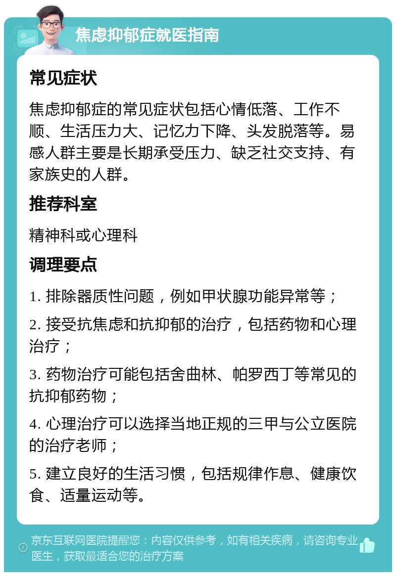 焦虑抑郁症就医指南 常见症状 焦虑抑郁症的常见症状包括心情低落、工作不顺、生活压力大、记忆力下降、头发脱落等。易感人群主要是长期承受压力、缺乏社交支持、有家族史的人群。 推荐科室 精神科或心理科 调理要点 1. 排除器质性问题，例如甲状腺功能异常等； 2. 接受抗焦虑和抗抑郁的治疗，包括药物和心理治疗； 3. 药物治疗可能包括舍曲林、帕罗西丁等常见的抗抑郁药物； 4. 心理治疗可以选择当地正规的三甲与公立医院的治疗老师； 5. 建立良好的生活习惯，包括规律作息、健康饮食、适量运动等。