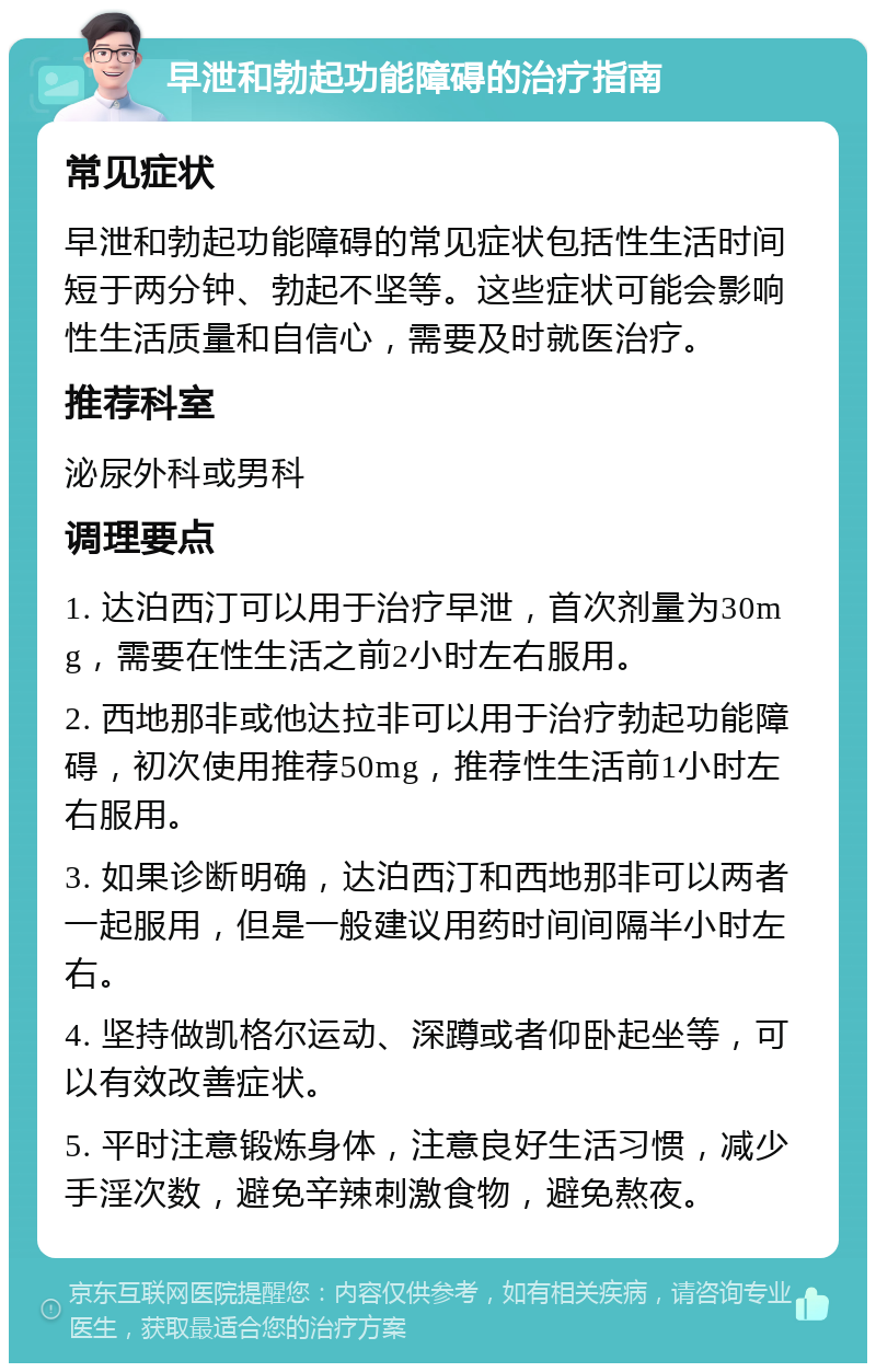 早泄和勃起功能障碍的治疗指南 常见症状 早泄和勃起功能障碍的常见症状包括性生活时间短于两分钟、勃起不坚等。这些症状可能会影响性生活质量和自信心，需要及时就医治疗。 推荐科室 泌尿外科或男科 调理要点 1. 达泊西汀可以用于治疗早泄，首次剂量为30mg，需要在性生活之前2小时左右服用。 2. 西地那非或他达拉非可以用于治疗勃起功能障碍，初次使用推荐50mg，推荐性生活前1小时左右服用。 3. 如果诊断明确，达泊西汀和西地那非可以两者一起服用，但是一般建议用药时间间隔半小时左右。 4. 坚持做凯格尔运动、深蹲或者仰卧起坐等，可以有效改善症状。 5. 平时注意锻炼身体，注意良好生活习惯，减少手淫次数，避免辛辣刺激食物，避免熬夜。