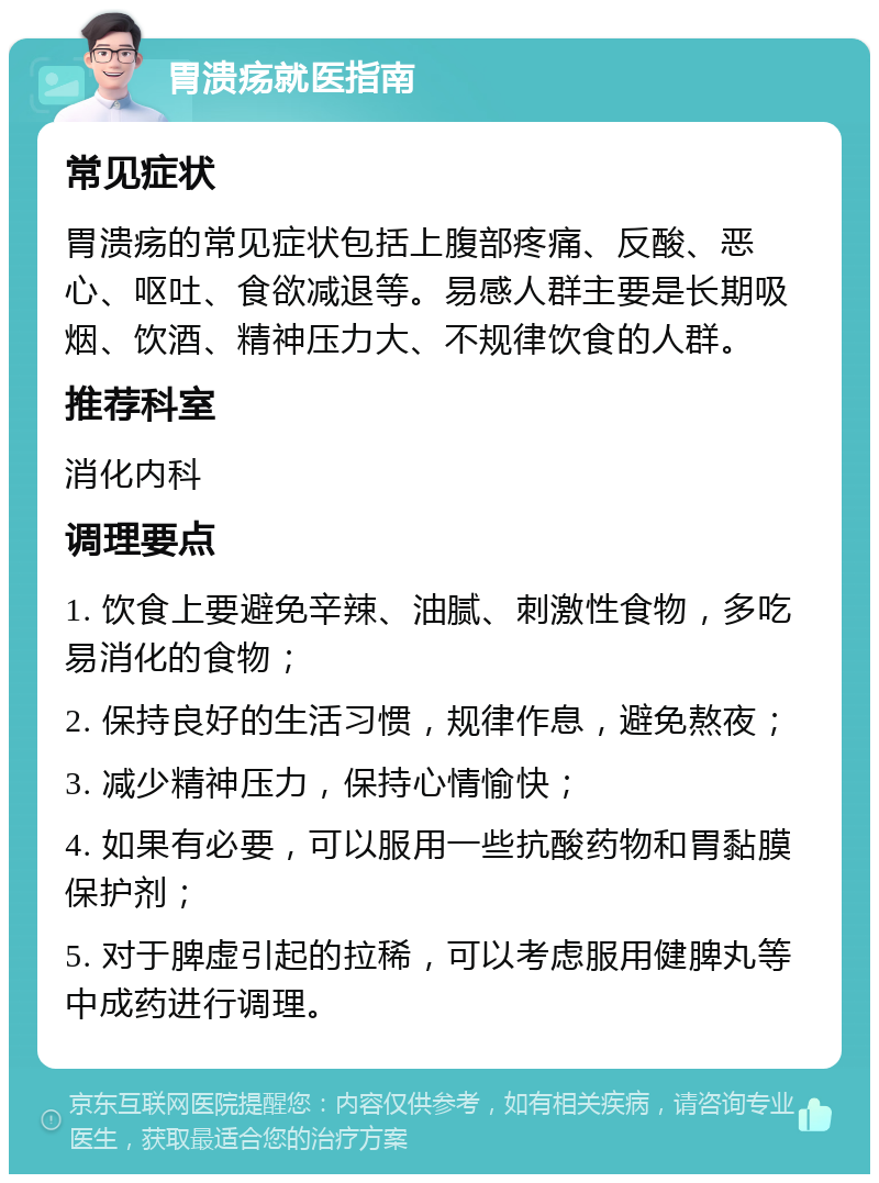 胃溃疡就医指南 常见症状 胃溃疡的常见症状包括上腹部疼痛、反酸、恶心、呕吐、食欲减退等。易感人群主要是长期吸烟、饮酒、精神压力大、不规律饮食的人群。 推荐科室 消化内科 调理要点 1. 饮食上要避免辛辣、油腻、刺激性食物，多吃易消化的食物； 2. 保持良好的生活习惯，规律作息，避免熬夜； 3. 减少精神压力，保持心情愉快； 4. 如果有必要，可以服用一些抗酸药物和胃黏膜保护剂； 5. 对于脾虚引起的拉稀，可以考虑服用健脾丸等中成药进行调理。