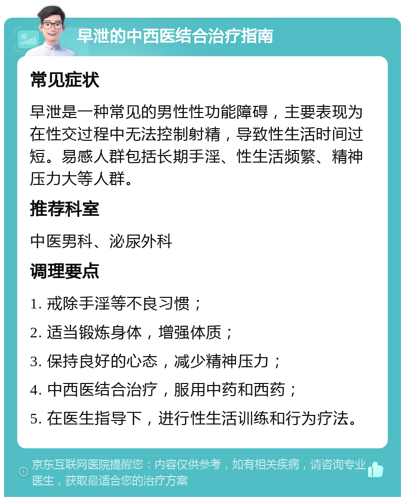 早泄的中西医结合治疗指南 常见症状 早泄是一种常见的男性性功能障碍，主要表现为在性交过程中无法控制射精，导致性生活时间过短。易感人群包括长期手淫、性生活频繁、精神压力大等人群。 推荐科室 中医男科、泌尿外科 调理要点 1. 戒除手淫等不良习惯； 2. 适当锻炼身体，增强体质； 3. 保持良好的心态，减少精神压力； 4. 中西医结合治疗，服用中药和西药； 5. 在医生指导下，进行性生活训练和行为疗法。