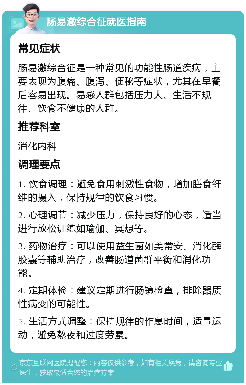 肠易激综合征就医指南 常见症状 肠易激综合征是一种常见的功能性肠道疾病，主要表现为腹痛、腹泻、便秘等症状，尤其在早餐后容易出现。易感人群包括压力大、生活不规律、饮食不健康的人群。 推荐科室 消化内科 调理要点 1. 饮食调理：避免食用刺激性食物，增加膳食纤维的摄入，保持规律的饮食习惯。 2. 心理调节：减少压力，保持良好的心态，适当进行放松训练如瑜伽、冥想等。 3. 药物治疗：可以使用益生菌如美常安、消化酶胶囊等辅助治疗，改善肠道菌群平衡和消化功能。 4. 定期体检：建议定期进行肠镜检查，排除器质性病变的可能性。 5. 生活方式调整：保持规律的作息时间，适量运动，避免熬夜和过度劳累。