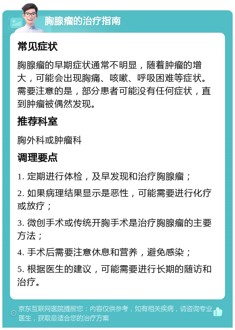 胸腺瘤的治疗指南 常见症状 胸腺瘤的早期症状通常不明显，随着肿瘤的增大，可能会出现胸痛、咳嗽、呼吸困难等症状。需要注意的是，部分患者可能没有任何症状，直到肿瘤被偶然发现。 推荐科室 胸外科或肿瘤科 调理要点 1. 定期进行体检，及早发现和治疗胸腺瘤； 2. 如果病理结果显示是恶性，可能需要进行化疗或放疗； 3. 微创手术或传统开胸手术是治疗胸腺瘤的主要方法； 4. 手术后需要注意休息和营养，避免感染； 5. 根据医生的建议，可能需要进行长期的随访和治疗。