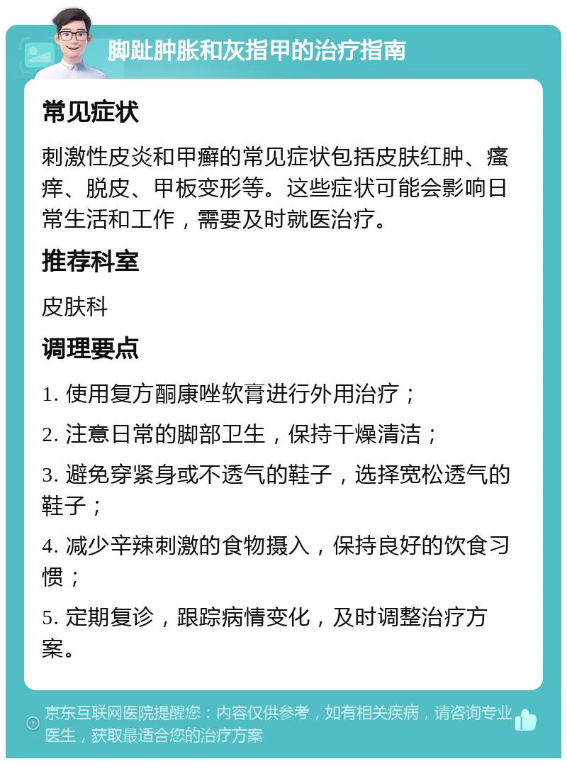 脚趾肿胀和灰指甲的治疗指南 常见症状 刺激性皮炎和甲癣的常见症状包括皮肤红肿、瘙痒、脱皮、甲板变形等。这些症状可能会影响日常生活和工作，需要及时就医治疗。 推荐科室 皮肤科 调理要点 1. 使用复方酮康唑软膏进行外用治疗； 2. 注意日常的脚部卫生，保持干燥清洁； 3. 避免穿紧身或不透气的鞋子，选择宽松透气的鞋子； 4. 减少辛辣刺激的食物摄入，保持良好的饮食习惯； 5. 定期复诊，跟踪病情变化，及时调整治疗方案。