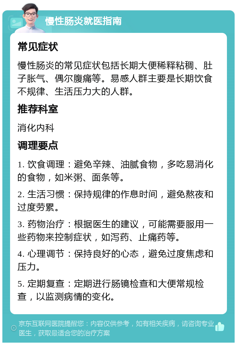 慢性肠炎就医指南 常见症状 慢性肠炎的常见症状包括长期大便稀释粘稠、肚子胀气、偶尔腹痛等。易感人群主要是长期饮食不规律、生活压力大的人群。 推荐科室 消化内科 调理要点 1. 饮食调理：避免辛辣、油腻食物，多吃易消化的食物，如米粥、面条等。 2. 生活习惯：保持规律的作息时间，避免熬夜和过度劳累。 3. 药物治疗：根据医生的建议，可能需要服用一些药物来控制症状，如泻药、止痛药等。 4. 心理调节：保持良好的心态，避免过度焦虑和压力。 5. 定期复查：定期进行肠镜检查和大便常规检查，以监测病情的变化。