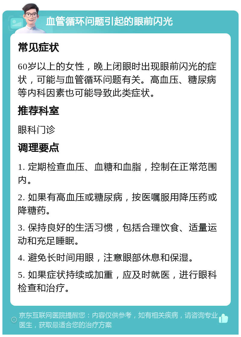 血管循环问题引起的眼前闪光 常见症状 60岁以上的女性，晚上闭眼时出现眼前闪光的症状，可能与血管循环问题有关。高血压、糖尿病等内科因素也可能导致此类症状。 推荐科室 眼科门诊 调理要点 1. 定期检查血压、血糖和血脂，控制在正常范围内。 2. 如果有高血压或糖尿病，按医嘱服用降压药或降糖药。 3. 保持良好的生活习惯，包括合理饮食、适量运动和充足睡眠。 4. 避免长时间用眼，注意眼部休息和保湿。 5. 如果症状持续或加重，应及时就医，进行眼科检查和治疗。