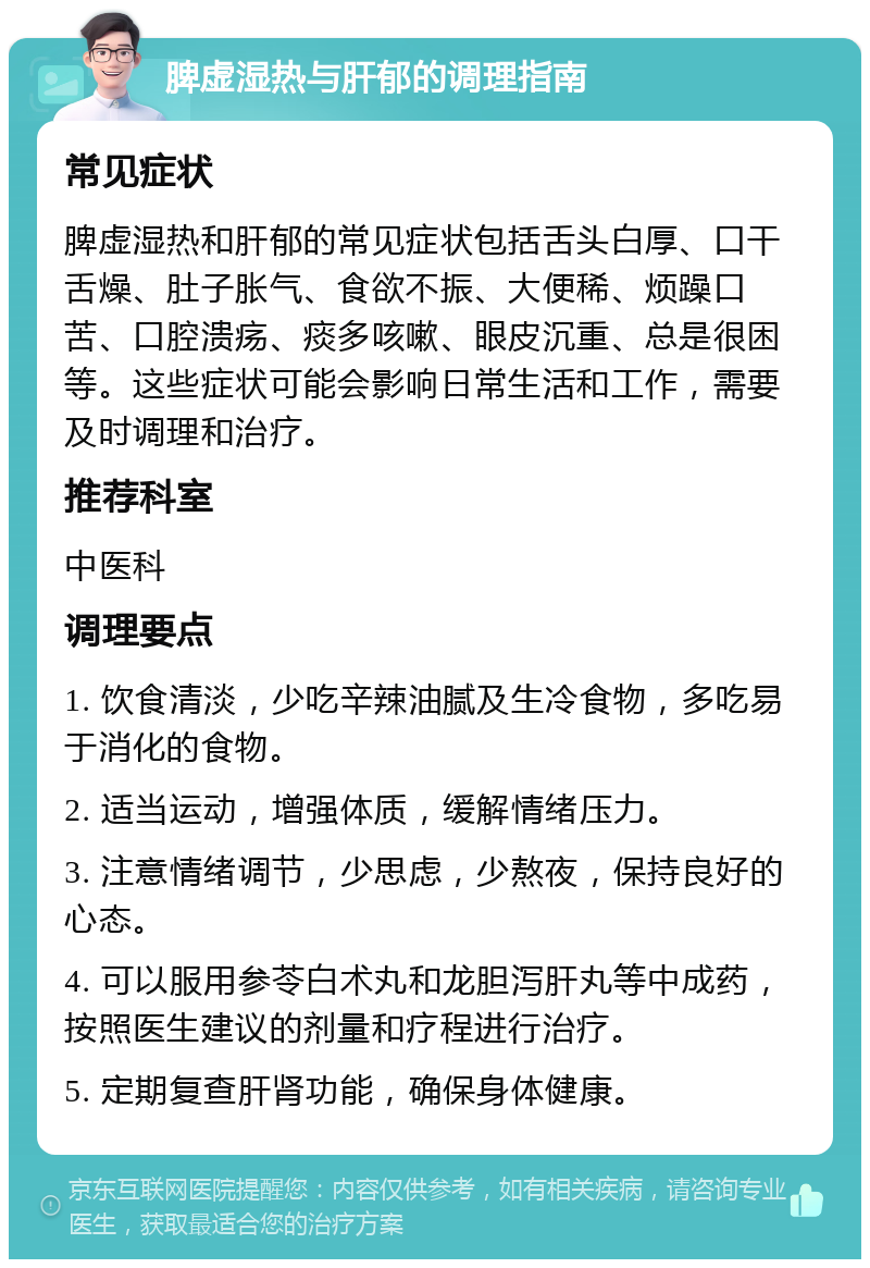 脾虚湿热与肝郁的调理指南 常见症状 脾虚湿热和肝郁的常见症状包括舌头白厚、口干舌燥、肚子胀气、食欲不振、大便稀、烦躁口苦、口腔溃疡、痰多咳嗽、眼皮沉重、总是很困等。这些症状可能会影响日常生活和工作，需要及时调理和治疗。 推荐科室 中医科 调理要点 1. 饮食清淡，少吃辛辣油腻及生冷食物，多吃易于消化的食物。 2. 适当运动，增强体质，缓解情绪压力。 3. 注意情绪调节，少思虑，少熬夜，保持良好的心态。 4. 可以服用参苓白术丸和龙胆泻肝丸等中成药，按照医生建议的剂量和疗程进行治疗。 5. 定期复查肝肾功能，确保身体健康。