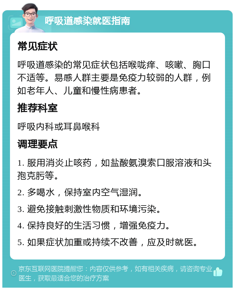 呼吸道感染就医指南 常见症状 呼吸道感染的常见症状包括喉咙痒、咳嗽、胸口不适等。易感人群主要是免疫力较弱的人群，例如老年人、儿童和慢性病患者。 推荐科室 呼吸内科或耳鼻喉科 调理要点 1. 服用消炎止咳药，如盐酸氨溴索口服溶液和头孢克肟等。 2. 多喝水，保持室内空气湿润。 3. 避免接触刺激性物质和环境污染。 4. 保持良好的生活习惯，增强免疫力。 5. 如果症状加重或持续不改善，应及时就医。