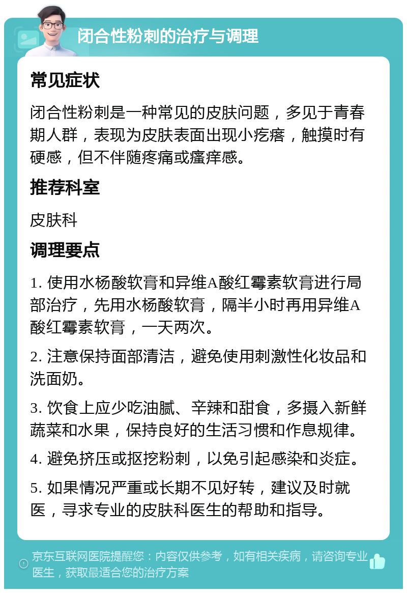 闭合性粉刺的治疗与调理 常见症状 闭合性粉刺是一种常见的皮肤问题，多见于青春期人群，表现为皮肤表面出现小疙瘩，触摸时有硬感，但不伴随疼痛或瘙痒感。 推荐科室 皮肤科 调理要点 1. 使用水杨酸软膏和异维A酸红霉素软膏进行局部治疗，先用水杨酸软膏，隔半小时再用异维A酸红霉素软膏，一天两次。 2. 注意保持面部清洁，避免使用刺激性化妆品和洗面奶。 3. 饮食上应少吃油腻、辛辣和甜食，多摄入新鲜蔬菜和水果，保持良好的生活习惯和作息规律。 4. 避免挤压或抠挖粉刺，以免引起感染和炎症。 5. 如果情况严重或长期不见好转，建议及时就医，寻求专业的皮肤科医生的帮助和指导。