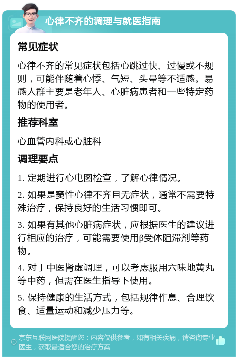 心律不齐的调理与就医指南 常见症状 心律不齐的常见症状包括心跳过快、过慢或不规则，可能伴随着心悸、气短、头晕等不适感。易感人群主要是老年人、心脏病患者和一些特定药物的使用者。 推荐科室 心血管内科或心脏科 调理要点 1. 定期进行心电图检查，了解心律情况。 2. 如果是窦性心律不齐且无症状，通常不需要特殊治疗，保持良好的生活习惯即可。 3. 如果有其他心脏病症状，应根据医生的建议进行相应的治疗，可能需要使用β受体阻滞剂等药物。 4. 对于中医肾虚调理，可以考虑服用六味地黄丸等中药，但需在医生指导下使用。 5. 保持健康的生活方式，包括规律作息、合理饮食、适量运动和减少压力等。