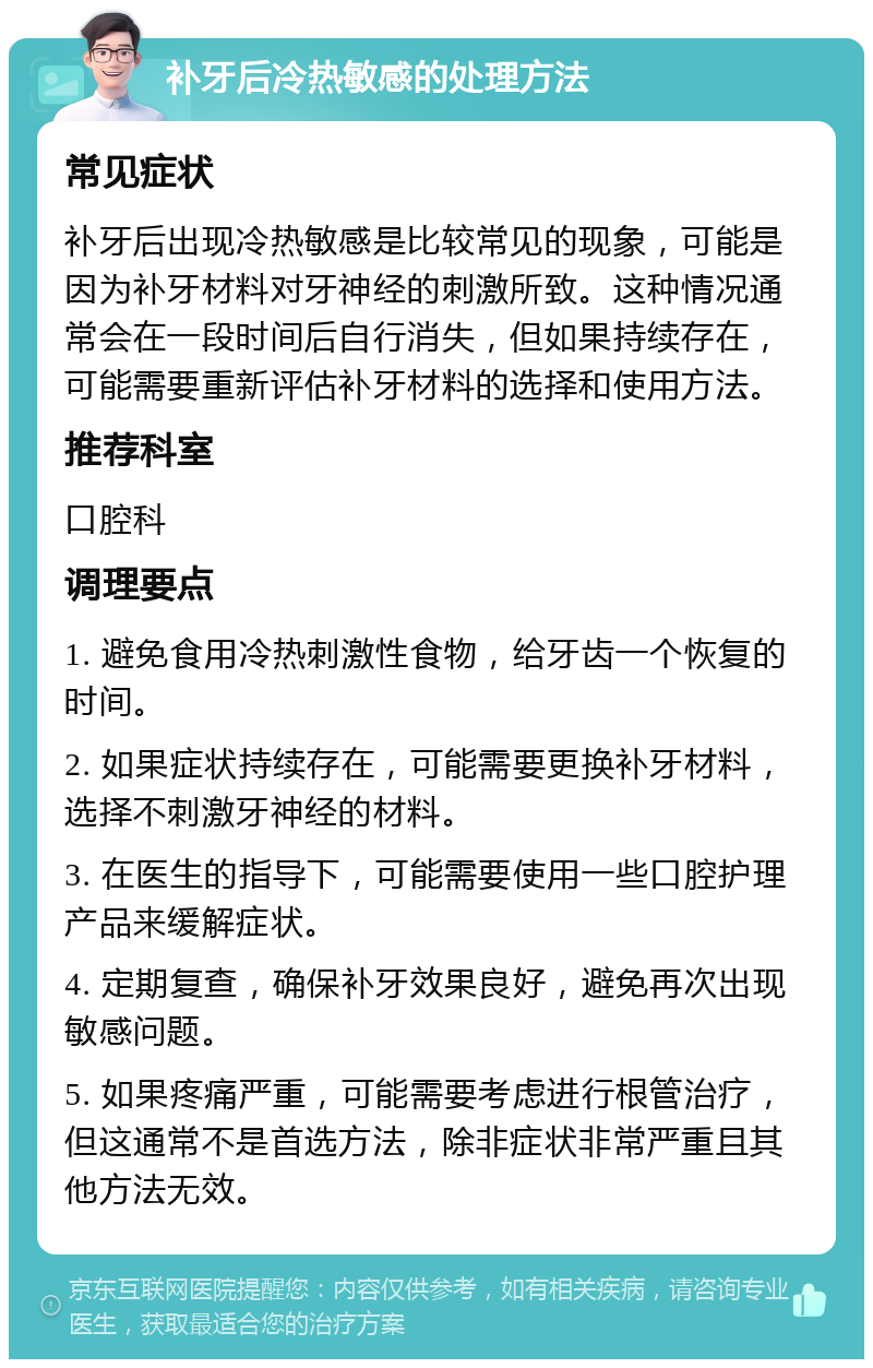 补牙后冷热敏感的处理方法 常见症状 补牙后出现冷热敏感是比较常见的现象，可能是因为补牙材料对牙神经的刺激所致。这种情况通常会在一段时间后自行消失，但如果持续存在，可能需要重新评估补牙材料的选择和使用方法。 推荐科室 口腔科 调理要点 1. 避免食用冷热刺激性食物，给牙齿一个恢复的时间。 2. 如果症状持续存在，可能需要更换补牙材料，选择不刺激牙神经的材料。 3. 在医生的指导下，可能需要使用一些口腔护理产品来缓解症状。 4. 定期复查，确保补牙效果良好，避免再次出现敏感问题。 5. 如果疼痛严重，可能需要考虑进行根管治疗，但这通常不是首选方法，除非症状非常严重且其他方法无效。