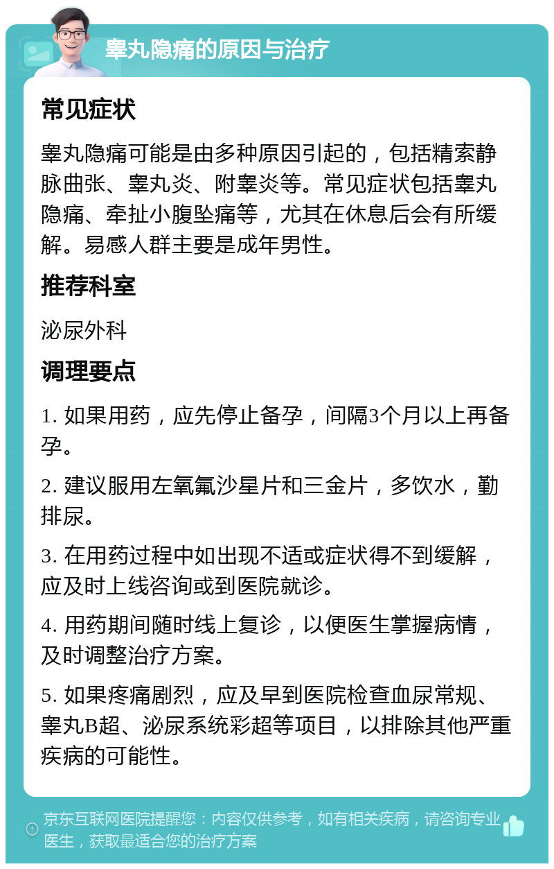 睾丸隐痛的原因与治疗 常见症状 睾丸隐痛可能是由多种原因引起的，包括精索静脉曲张、睾丸炎、附睾炎等。常见症状包括睾丸隐痛、牵扯小腹坠痛等，尤其在休息后会有所缓解。易感人群主要是成年男性。 推荐科室 泌尿外科 调理要点 1. 如果用药，应先停止备孕，间隔3个月以上再备孕。 2. 建议服用左氧氟沙星片和三金片，多饮水，勤排尿。 3. 在用药过程中如出现不适或症状得不到缓解，应及时上线咨询或到医院就诊。 4. 用药期间随时线上复诊，以便医生掌握病情，及时调整治疗方案。 5. 如果疼痛剧烈，应及早到医院检查血尿常规、睾丸B超、泌尿系统彩超等项目，以排除其他严重疾病的可能性。