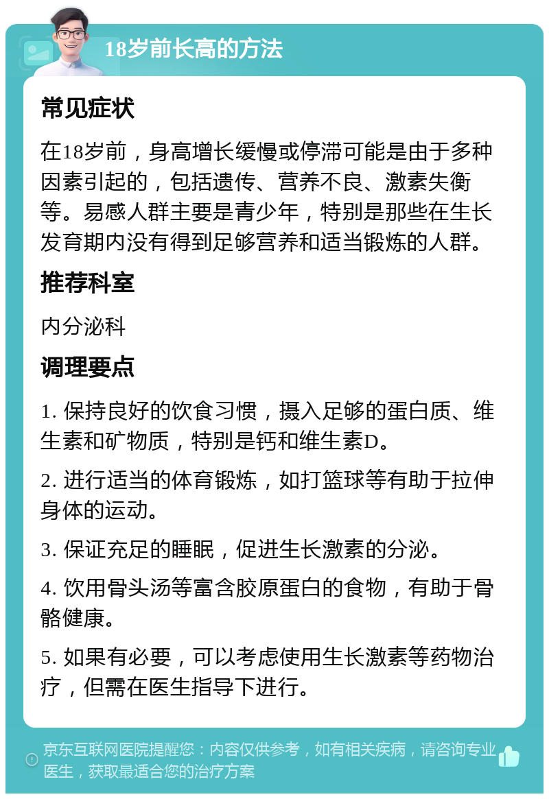 18岁前长高的方法 常见症状 在18岁前，身高增长缓慢或停滞可能是由于多种因素引起的，包括遗传、营养不良、激素失衡等。易感人群主要是青少年，特别是那些在生长发育期内没有得到足够营养和适当锻炼的人群。 推荐科室 内分泌科 调理要点 1. 保持良好的饮食习惯，摄入足够的蛋白质、维生素和矿物质，特别是钙和维生素D。 2. 进行适当的体育锻炼，如打篮球等有助于拉伸身体的运动。 3. 保证充足的睡眠，促进生长激素的分泌。 4. 饮用骨头汤等富含胶原蛋白的食物，有助于骨骼健康。 5. 如果有必要，可以考虑使用生长激素等药物治疗，但需在医生指导下进行。