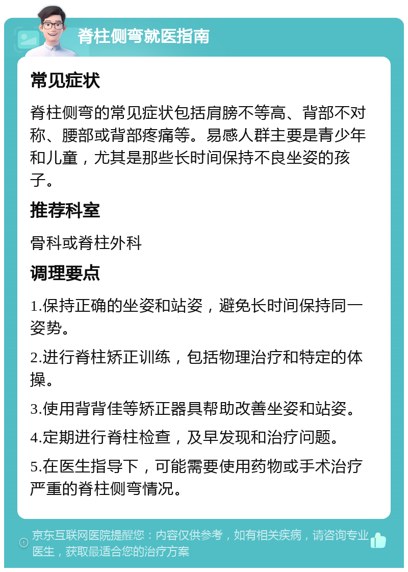 脊柱侧弯就医指南 常见症状 脊柱侧弯的常见症状包括肩膀不等高、背部不对称、腰部或背部疼痛等。易感人群主要是青少年和儿童，尤其是那些长时间保持不良坐姿的孩子。 推荐科室 骨科或脊柱外科 调理要点 1.保持正确的坐姿和站姿，避免长时间保持同一姿势。 2.进行脊柱矫正训练，包括物理治疗和特定的体操。 3.使用背背佳等矫正器具帮助改善坐姿和站姿。 4.定期进行脊柱检查，及早发现和治疗问题。 5.在医生指导下，可能需要使用药物或手术治疗严重的脊柱侧弯情况。