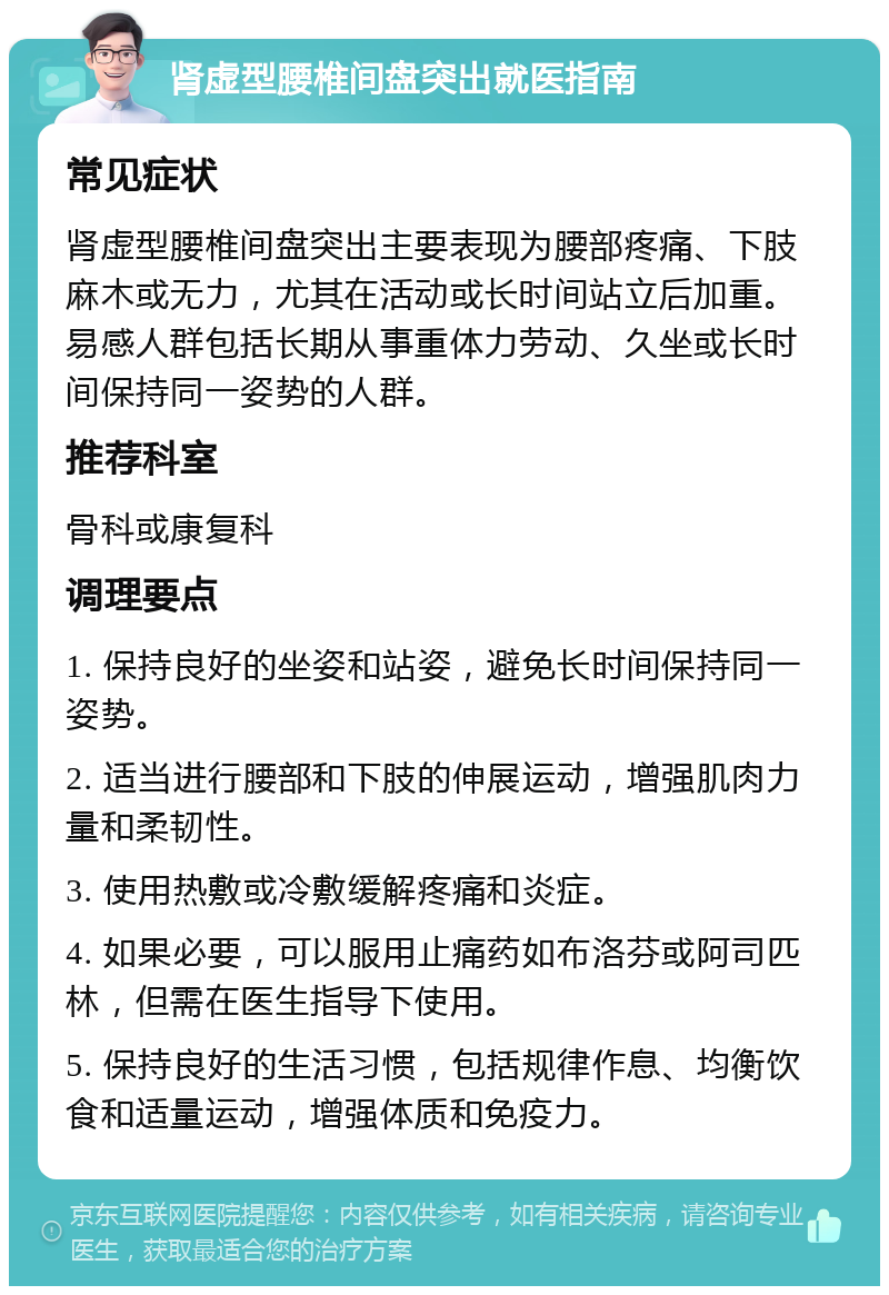 肾虚型腰椎间盘突出就医指南 常见症状 肾虚型腰椎间盘突出主要表现为腰部疼痛、下肢麻木或无力，尤其在活动或长时间站立后加重。易感人群包括长期从事重体力劳动、久坐或长时间保持同一姿势的人群。 推荐科室 骨科或康复科 调理要点 1. 保持良好的坐姿和站姿，避免长时间保持同一姿势。 2. 适当进行腰部和下肢的伸展运动，增强肌肉力量和柔韧性。 3. 使用热敷或冷敷缓解疼痛和炎症。 4. 如果必要，可以服用止痛药如布洛芬或阿司匹林，但需在医生指导下使用。 5. 保持良好的生活习惯，包括规律作息、均衡饮食和适量运动，增强体质和免疫力。