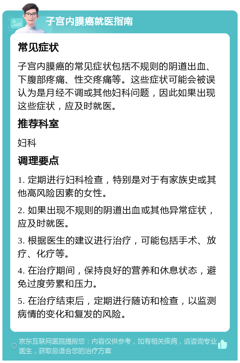 子宫内膜癌就医指南 常见症状 子宫内膜癌的常见症状包括不规则的阴道出血、下腹部疼痛、性交疼痛等。这些症状可能会被误认为是月经不调或其他妇科问题，因此如果出现这些症状，应及时就医。 推荐科室 妇科 调理要点 1. 定期进行妇科检查，特别是对于有家族史或其他高风险因素的女性。 2. 如果出现不规则的阴道出血或其他异常症状，应及时就医。 3. 根据医生的建议进行治疗，可能包括手术、放疗、化疗等。 4. 在治疗期间，保持良好的营养和休息状态，避免过度劳累和压力。 5. 在治疗结束后，定期进行随访和检查，以监测病情的变化和复发的风险。