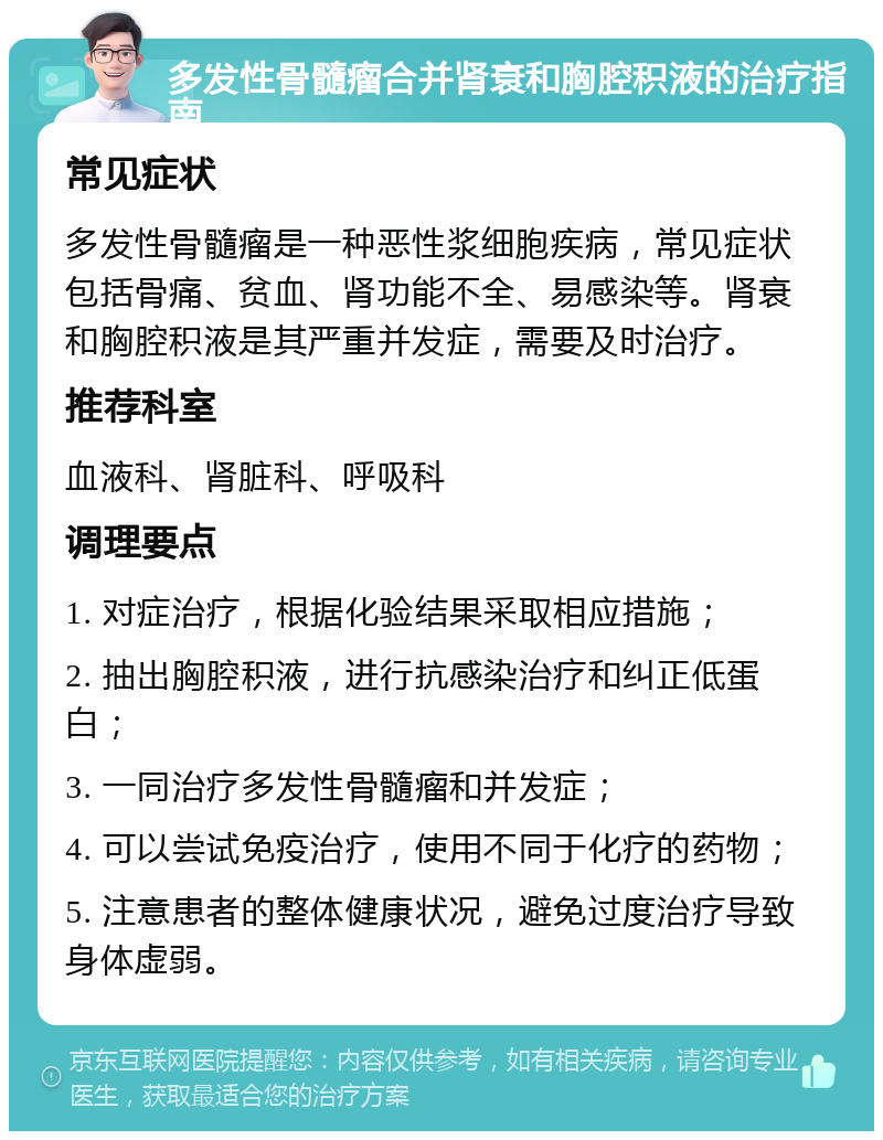 多发性骨髓瘤合并肾衰和胸腔积液的治疗指南 常见症状 多发性骨髓瘤是一种恶性浆细胞疾病，常见症状包括骨痛、贫血、肾功能不全、易感染等。肾衰和胸腔积液是其严重并发症，需要及时治疗。 推荐科室 血液科、肾脏科、呼吸科 调理要点 1. 对症治疗，根据化验结果采取相应措施； 2. 抽出胸腔积液，进行抗感染治疗和纠正低蛋白； 3. 一同治疗多发性骨髓瘤和并发症； 4. 可以尝试免疫治疗，使用不同于化疗的药物； 5. 注意患者的整体健康状况，避免过度治疗导致身体虚弱。